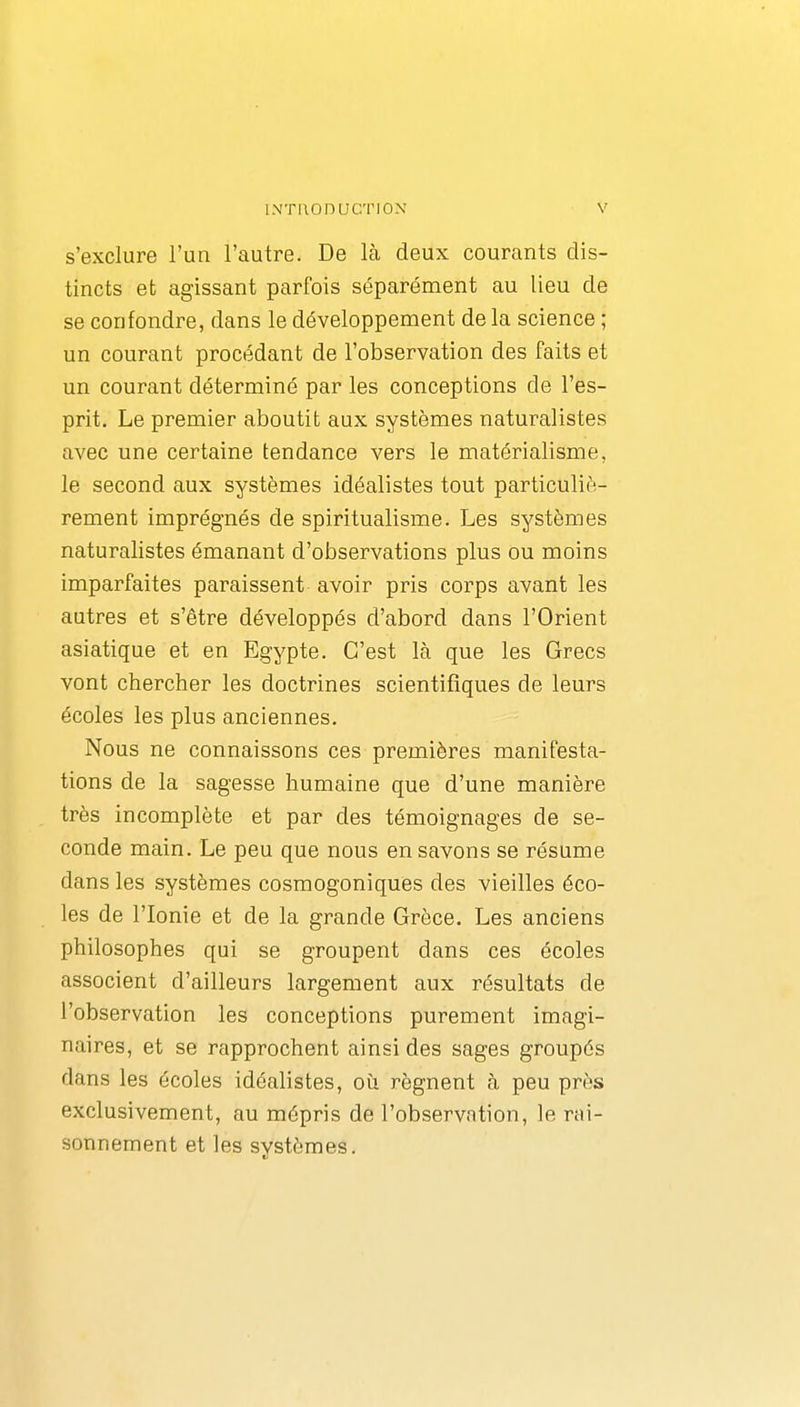 s'exclure l'un l'autre. De Là deux courants dis- tincts et agissant parfois séparément au lieu de se confondre, dans le développement de la science ; un courant procédant de l'observation des faits et un courant déterminé par les conceptions de l'es- prit. Le premier aboutit aux systèmes naturalistes avec une certaine tendance vers le matérialisme, le second aux systèmes idéalistes tout particuliè- rement imprégnés de spiritualisme. Les systèmes naturalistes émanant d'observations plus ou moins imparfaites paraissent avoir pris corps avant les autres et s'être développés d'abord dans l'Orient asiatique et en Egypte. C'est là que les Grecs vont chercher les doctrines scientifiques de leurs écoles les plus anciennes. Nous ne connaissons ces premières manifesta- tions de la sagesse humaine que d'une manière très incomplète et par des témoignages de se- conde main. Le peu que nous en savons se résume dans les systèmes cosmogoniques des vieilles éco- les de l'Ionie et de la grande Grèce. Les anciens philosophes qui se groupent dans ces écoles associent d'ailleurs largement aux résultats de l'observation les conceptions purement imagi- naires, et se rapprochent ainsi des sages groupés dans les écoles idéalistes, où régnent à peu près exclusivement, au mépris de l'observntion, le rai- sonnement et les svstèmes.