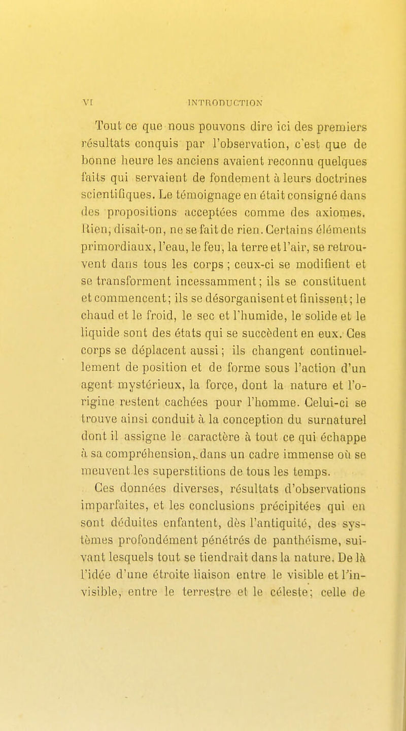 Tout ce que nous pouvons dire ici des premiers résultats conquis par l'observation, c'est que de bonne heure les anciens avaient reconnu quelques faits qui servaient de fondement à leurs doctrines scientifiques. Le témoignage en était consigné dans des propositions acceptées comme des axiomes. Rien, disait-on, ne se fait de rien. Certains éléments primordiaux, l'eau, le feu, la terre et l'air, se retrou- vent dans tous les corps ; ceux-ci se modifient et se transforment incessamment ; ils se constituent et commencent ; ils se désorganisent et finissent ; le chaud et le froid, le sec et Thumide, le solide et le liquide sont des états qui se succèdent en eux. Ces corps se déplacent aussi ; ils changent continuel- lement de position et de forme sous l'action d'un agent mystérieux, la force, dont la nature et l'o- rigine restent cachées pour l'homme. Celui-ci se trouve ainsi conduit à la conception du surnaturel dont il assigne le caractère à tout ce qui échappe <à sa compréhension,, dans un cadre immense où se meuvent les superstitions de tous les temps. Ces données diverses, résultats d'observations imparfaites, et les conclusions précipitées qui en sont déduites enfantent, dès l'antiquité, des sys- tèmes profondément pénétrés de panthéisme, sui- vant lesquels tout se tiendrait dans la nature. De là l'idée d'une étroite liaison entre le visible et Tin- visible, entre le terrestre et le céleste; celle de