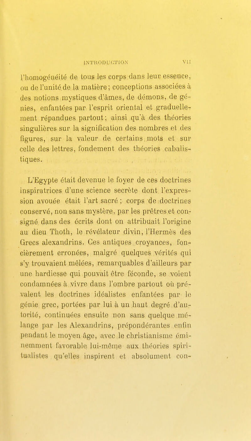 l'homogénéité de toug les corps dans leur essence, ou de l'unité.de la matière; conceptions associées à des notions mystiques d'âmes, de démons, de gé- nies, enfantées par l'esprit oriental et graduelle- ment répandues partout; ainsi qu'à des théories singulières sur la signification des nombres et des figures, sur la valeur de certains mots et sur celle des lettres, fondement des théories cabalis- tiques, L'Egypte était devenue le foyer de ces doctrines inspiratrices d'une science secrète dont l'expres- sion avouée était l'art sacré ; corps de doctrines conservé, non sans mystère, par les prêtres et con- signé dans des écrits dont on attribuait l'origine au dieu Thoth, le révélateur divin, l'Hermès des Grecs alexandrins. Ces antiques croyances, fon- cièrement erronées, malgré quelques vérités qui s'y trouvaient mêlées, remarquables d'ailleurs par une hardiesse qui pouvait être féconde, se voient condamnées à vivre dans l'ombre partout où pré- valent les doctrines idéalistes enfantées par le génie grec, portées par lui à un haut degré d'au- torité, continuées ensuite non sans quelque mé- lange par les Alexandrins, prépondérantes enfin pendant le moyen âge, avec le christianisme émi- nemment favorable lui-même aux théories spiri- tualistes qu'elles inspirent et absolument con-