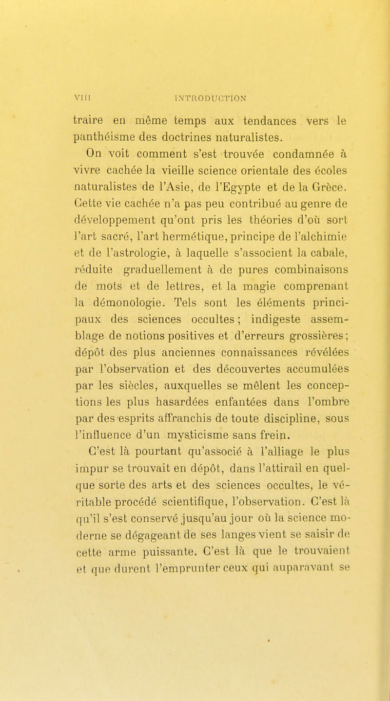 traire en même temps aux tendances vers le panthéisme des doctrines naturalistes. On voit comment s'est trouvée condamnée à vivre cachée la vieille science orientale des écoles naturalistes de l'Asie, de l'Egypte et de la Grèce. Cette vie cachée n'a pas peu contribué au genre de développement qu'ont pris les théories d'où sort l'art sacré, l'art hermétique, principe de l'alchimie et de l'astrologie, à laquelle s'associent la cabale, réduite graduellement à de pures combinaisons de mots et de lettres, et la magie comprenant la démonologie. Tels sont les éléments princi- paux des sciences occultes ; indigeste assem- blage de notions positives et d'erreurs grossières ; dépôt des plus anciennes connaissances révélées par l'observation et des découvertes accumulées par les siècles, auxquelles se mêlent les concep- tions les plus hasardées enfantées dans l'ombre par des esprits affranchis de toute discipline, sous l'influence d'un mysiicisme sans frein. C'est là pourtant qu'associé à l'alliage le plus impur se trouvait en dépôt, dans l'attirail en quel- que sorte des arts et des sciences occultes, le vé- ritable procédé scientifique, l'observation. C'est là qu'il s'est conservé jusqu'au jour où la science mo- derne se dégageant de ses langes vient se saisir de cette arme puissante. C'est là que le trouvaient et que durent l'emprunter ceux qui auparavant se