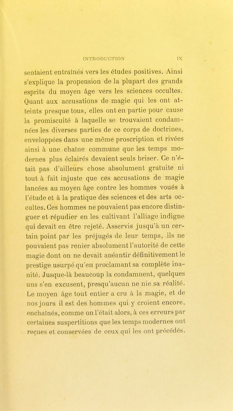 sentaient entraînés vers les études positives. Ainsi s'explique la propension de la plupart des grands esprits du moyen âge vers les sciences occultes. Quant aux accusations de magie qui les ont at- teints presque tous, elles ont en partie pour cause la promiscuité à laquelle se trouvaient condam- nées les diverses parties de ce corps de doctrines, enveloppées dans une même proscription et rivées ainsi à une chaîne commune que les temps mo- dernes plus éclairés devaient seuls briser. Ce n'é- tait pas d'ailleurs chose absolument gratuite ni tout à fait injuste que ces accusations de magie lancées au moyen âge contre les hommes voués à l'étude et à la pratique des sciences et des arts oc- cultes. Ces hommes ne pouvaient pas encore distin- guer et répudier en les cultivant l'alliage indigne qui devait en être rejeté. Asservis jusqu'à un cer- tain point par les préjugés de leur temps, ils ne pouvaient pas renier absolument l'autorité de cette magie dont on ne devait anéantir définitivement le prestige usurpé qu'en proclamant sa complète ina- nité. Jusque-là beaucoup la condamnent, quelques uns s'en excusent, presqu'aucun ne nie sa réalité. Le moyen âge tout entier a cru à la magie, et de nos jours il est des hommes qui y croient encore, enchaînés, comme on l'était alors, à ces erreurs par certaines suspertitions que les temps modernes ont reçues et conservées de ceux qui les ont précédés.