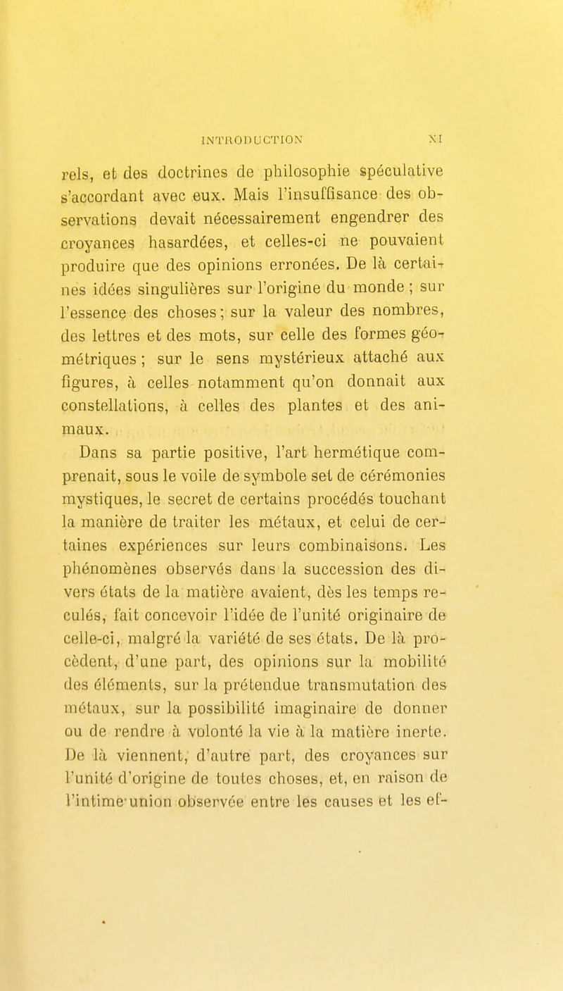 rels, et des doctrines de philosophie spéculative s'accordant avec eux. Mais l'insuffisance des ob- servations devait nécessairement engendrer des croyances hasardées, et celles-ci ne pouvaient produire que des opinions erronées. De là certai-r nés idées singulières sur l'origine du monde ; sur l'essence des choses; sur la valeur des nombres, des lettres et des mots, sur celle des formes géo-r métriques ; sur le sens mystérieux attaché aux figures, à celles notamment qu'on donnait aux constellations, à celles des plantes et des ani- maux. Dans sa partie positive, l'art hermétique com- prenait, sous le voile de symbole set de cérémonies mystiques, le secret de certains procédés touchant la manière de traiter les métaux, et celui de cer- taines expériences sur leurs combinaisons. Les phénomènes observés dans la succession des di- vers états de la matière avaient, dès les temps re- culés, fait concevoir l'idée de l'unité originaire de celle-ci, malgré la variété de ses états. De là pro- cèdent, d'une part, des opinions sur la mobilité des éléments, sur la prétendue transmutation des métaux, sur la possibilité imaginaire de donner ou de rendre à volonté la vie à la matière inerte. De là viennent, d'autre part, des croyances sur l'unité d'origine de toutes choses, et, en raison de l'intime'union observée entre les causes et les ef-