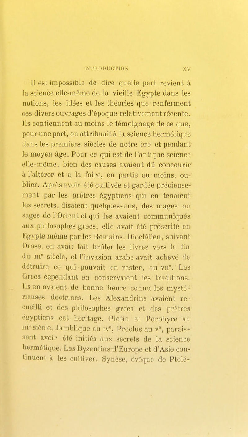 Il est impossible de dire quelle part revient à lu science elle-même de la vieille Egypte dans les notions, les idées et les théories que renferment ces divers ouvrages d'époque relativement récente. Ils contiennent au moins le témoignage de ce que, pour une part, on attribuait à la science hermétique dans les premiers siècles de notre ère et pendant le moyen âge. Pour ce qui est de l'antique science elle-même, bien des causes avaient dû concourir à l'altérer et à la faire, en partie au moins, ou- blier. Après avoir été cultivée et gardée précieuse- ment par les prêtres égyptiens qui en tenaient les secrets, disaient quelques-uns, des mages ou sages de l'Orient et qui les avaient communiqués aux philosophes grecs, elle avait été proscrite en Egypte même par les Romains. Dioclétien, suivant Orose, en avait fait brûler les livres vers la fin du m siècle, et l'invasion arabe avait achevé de détruire ce qui pouvait en rester, au v^^ Les Grecs cependant en conservaient les traditions. Ils en avaient-de bonne heure connu les mysté- rieuses doctrines. Les Alexandrins avaient re- cueilli et des philosophes grecs et des prêtres égyptiens cet héritage. Plotin et Porphyre au m° siècle, Jamblique au iv, Proclus au v, parais- sent avoir été initiés aux secrets de la science hermétique. Les Byzantins d'Europe et d'Asie con- tinuent à les cultiver. Synèse, évôque de Ptolé-