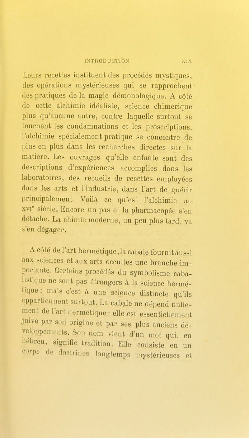 iiVTnobucTi'ôN Leurs rocetles instituent des procédés mystiques, des opérations mystérieuses qui se rapprochent des pratiques de la magie démonologique. A côté de cette alchimie idéaliste, science chimérique plus qu'aucune autre, contre laquelle surtout se tournent les condamnations et les proscriptions, l'alchimie spécialement pratique se concentre de plus en plus dans les recherches directes sur la matière. Les ouvrages qu'elle enfante sont des descriptions d'expériences accomplies dans les laboratoires, des recueils de recettes employées dans les arts et l'industrie, dans l'art de guérir principalement. Voilà ce qu'est l'alchimie au xvi° siècle. Encore un pas et la pharmacopée s'en détache. La chimie moderne, un peu plus tard, va s'en dégager. . A côté de l'art hermétique,la cabale fournitaussi aux sciences et aux arts occultes une branche im- portante. Certains procédés du symbolisme caba- listique ne sont pas étrangers à la science hermé- tique ; mais c'est à une science distincte qu'ils appartiennent surtout. La cabale ne dépend nulle- ment de l'art hermétique ; elle est essentiellement juive par son origine et par ses plus anciens dé- veloppements. Son nom vient d'un mot qui, en liébreu, signifie tradition. Elle consiste en un corps de doctrines longtemps mystérieuses et