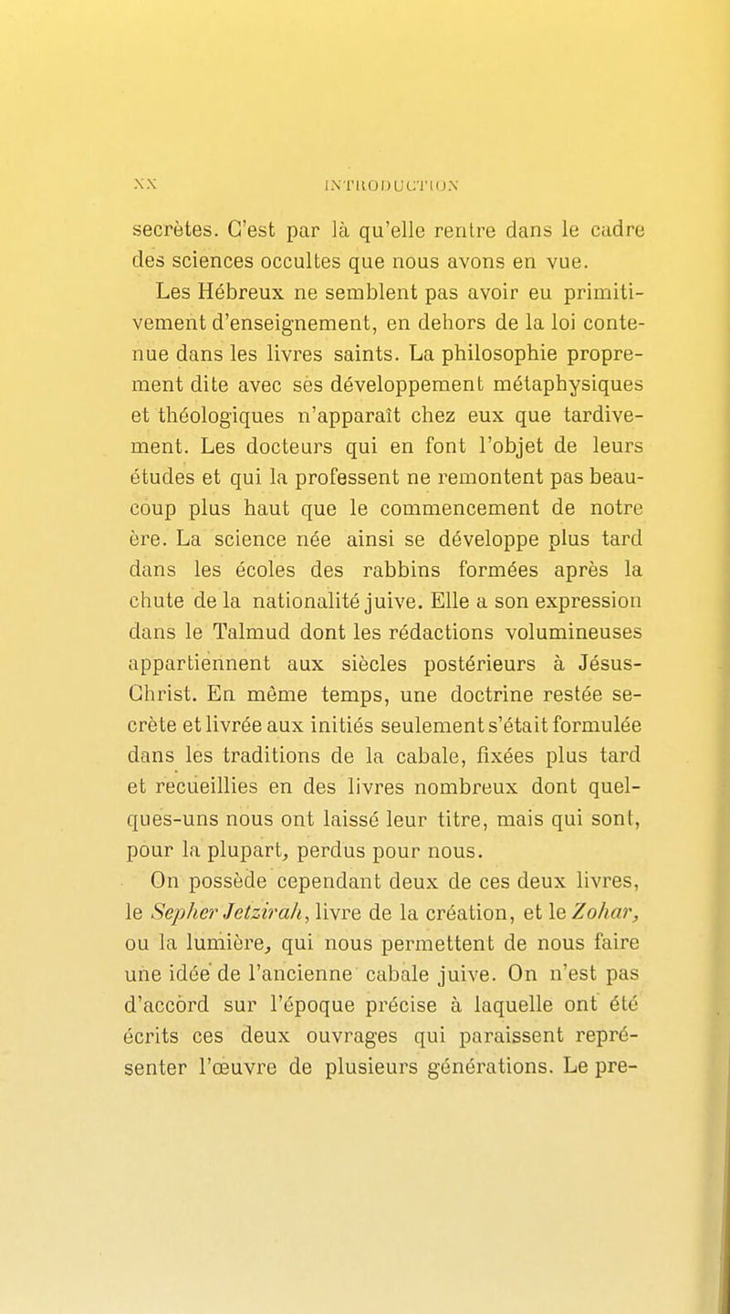 IXTKODUC'i'IOX secrètes. C'est par là qu'elle rentre dans le cadre des sciences occultes que nous avons en vue. Les Hébreux ne semblent pas avoir eu primiti- vement d'enseignement, en dehors de la loi conte- nue dans les livres saints. La philosophie propre- ment dite avec ses développement métaphysiques et théologiques n'apparaît chez eux que tardive- ment. Les docteurs qui en font l'objet de leurs études et qui la professent ne remontent pas beau- coup plus haut que le commencement de notre ère. La science née ainsi se développe plus tard dans les écoles des rabbins formées après la chute de la nationalité juive. Elle a son expression dans le Talmud dont les rédactions volumineuses appartiennent aux siècles postérieurs à Jésus- Christ. En même temps, une doctrine restée se- crète et livrée aux initiés seulement s'était formulée dans les traditions de la cabale, fixées plus tard et recueillies en des livres nombreux dont quel- ques-uns nous ont laissé leur titre, mais qui sont, pour la plupart^ perdus pour nous. On possède cependant deux de ces deux livres, le Sepher Jetzirah, livre de la création, et leZohar, ou la lumière, qui nous permettent de nous faire une idée de l'ancienne cabale juive. On n'est pas d'accord sur l'époque précise à laquelle ont été écrits ces deux ouvrages qui paraissent repré- senter l'oeuvre de plusieurs générations. Le pre-