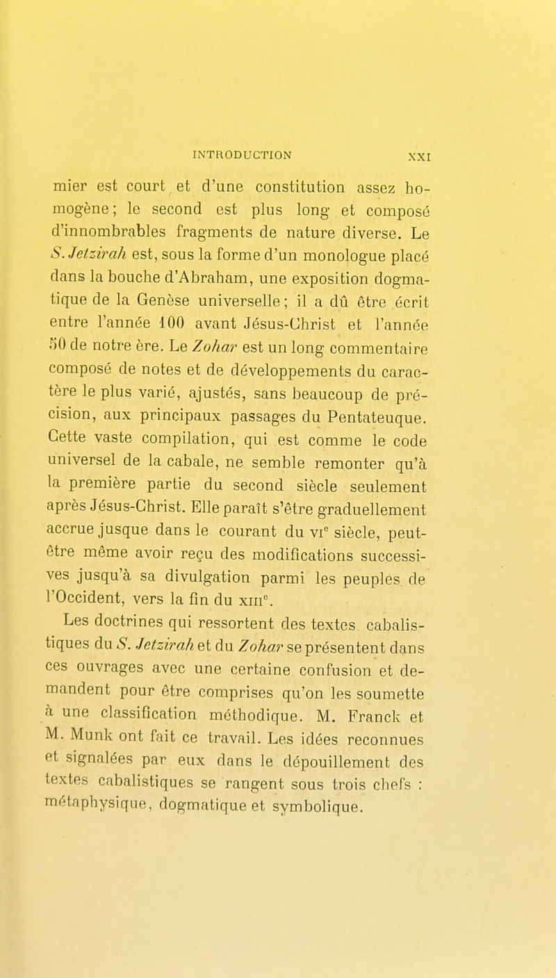 mier est court et d'une constitution assez ho- mogène ; le second est plus long et composé d'innombrables fragments de nature diverse. Le S.Jetzirah est, sous la forme d'un monologue placé dans la bouche d'Abraham, une exposition dogma- tique de la Genèse universelle; il a dû être écrit entre l'année 100 avant Jésus-Christ et l'année 50 de notre ère. Le Zohar est un long commentaire composé de notes et de développements du carac- tère le plus varié, ajustés, sans beaucoup de pré- cision, aux principaux passages du Pentateuque. Cette vaste compilation, qui est comme le code universel de la cabale, ne semble remonter qu'à la première partie du second siècle seulement après Jésus-Christ. Elle paraît s'être graduellement accrue jusque dans le courant du vi siècle, peut- être même avoir reçu des modifications successi- ves jusqu'à sa divulgation parmi les peuples de l'Occident, vers la fin du xiii. Les doctrines qui ressortent des textes cabalis- tiques du S. Jetzirah et du Zohar se présentent dans ces ouvrages avec une certaine confusion et de- mandent pour être comprises qu'on les soumette à une classification méthodique. M. Franck et M. Munk ont fait ce travail. Les idées reconnues et signalées par eux dans le dépouillement des textes cabalistiques se rangent sous trois chefs : métaphysique, dogmatique et symbolique.