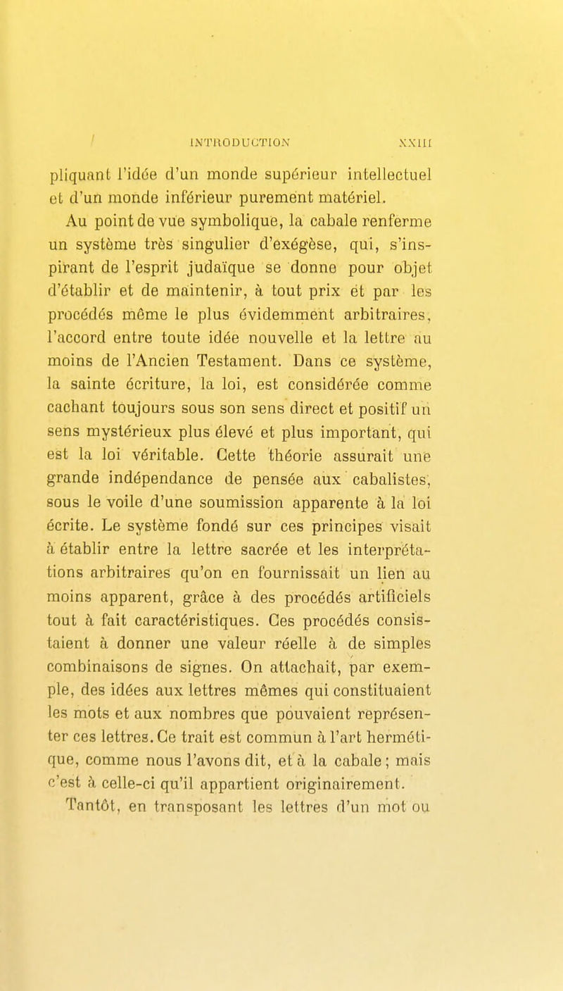 pliquant l'idée d'un monde supérieur intellectuel et d'un monde inférieur purement matériel. Au point de vue symbolique, la cabale renferme un système très singulier d'exégèse, qui, s'ins- pirant de l'esprit judaïque se donne pour objet d'établir et de maintenir, à tout prix et par les procédés môme le plus évidemment arbitraires, l'accord entre toute idée nouvelle et la lettre au moins de l'Ancien Testament. Dans ce système, la sainte écriture, la loi, est considérée comme cachant toujours sous son sens direct et positif un sens mystérieux plus élevé et plus important, qui est la loi véritable. Cette théorie assurait une grande indépendance de pensée aux cabalistes, sous le voile d'une soumission apparente à la loi écrite. Le système fondé sur ces principes visait à établir entre la lettre sacrée et les interpréta- tions arbitraires qu'on en fournissait un lien au moins apparent, grâce à des procédés artificiels tout à fait caractéristiques. Ces procédés consis- taient à donner une valeur réelle à de simples combinaisons de signes. On attachait, par exem- ple, des idées aux lettres mêmes qui constituaient les mots et aux nombres que pouvaient représen- ter ces lettres. Ce trait est commun à l'art herméti- que, comme nous l'avons dit, et à la cabale; mais c'est h celle-ci qu'il appartient originairement. Tantôt, en transposant les lettres d'un mot ou