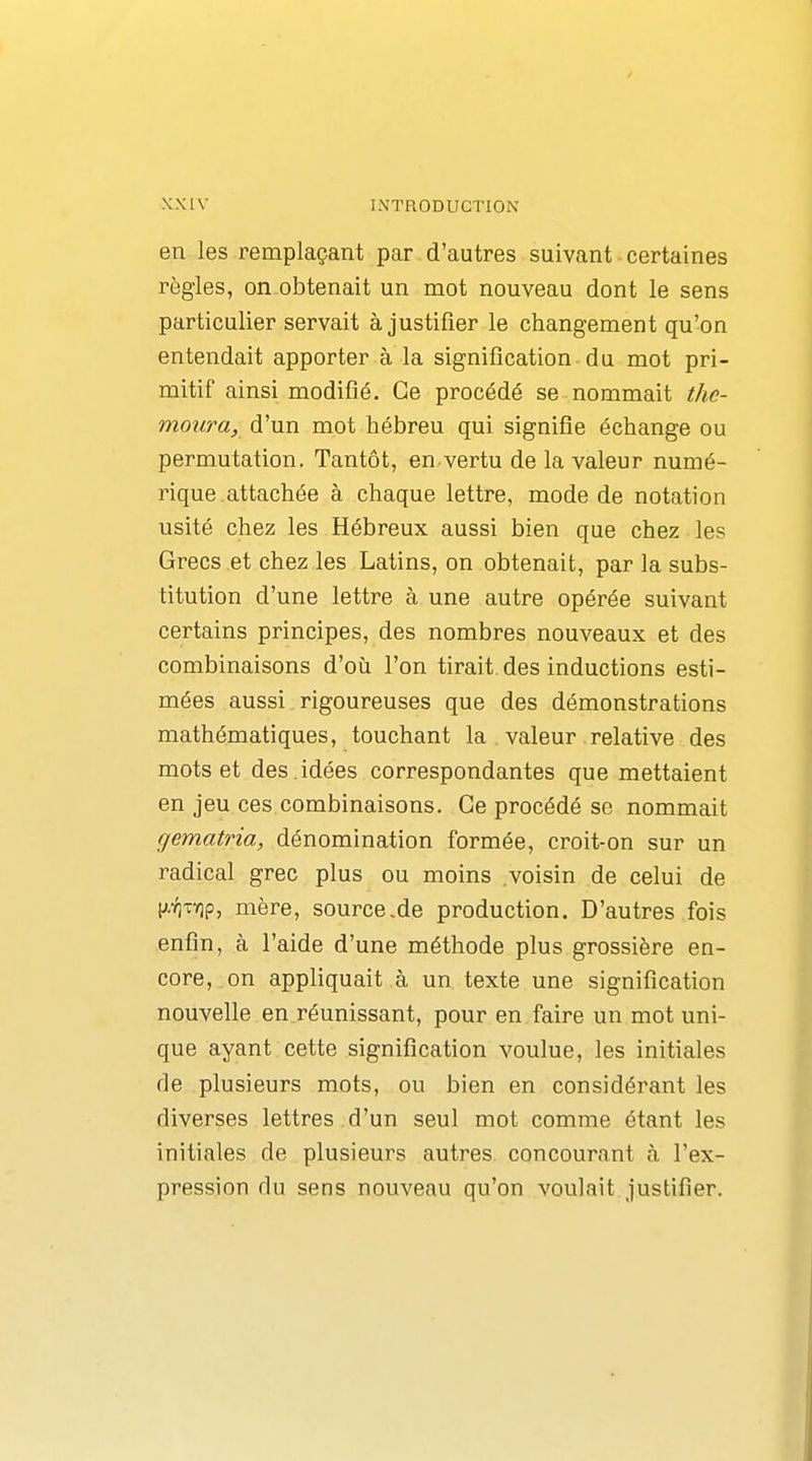 en les remplaçant par d'autres suivant certaines règles, on obtenait un mot nouveau dont le sens particulier servait à justifier le changement qu'on entendait apporter à la signification du mot pri- mitif ainsi modifié. Ce procédé se nommait the- moura, d'un mot hébreu qui signifie échange ou permutation. Tantôt, en vertu de la valeur numé- rique, attachée à chaque lettre, mode de notation usité chez les Hébreux aussi bien que chez les Grecs et chez les Latins, on obtenait, par la subs- titution d'une lettre à une autre opérée suivant certains principes, des nombres nouveaux et des combinaisons d'où l'on tirait, des inductions esti- mées aussi rigoureuses que des démonstrations mathématiques, touchant la valeur. relative des mots et des .idées correspondantes que mettaient en jeu ces combinaisons. Ce procédé se nommait gematria, dénomination formée, croit-on sur un radical grec plus ou moins voisin de celui de |A'/]TY]p, mère, source.de production. D'autres fois enfin, à l'aide d'une méthode plus grossière en- core, on appliquait à un texte une signification nouvelle en réunissant, pour en faire un mot uni- que ayant cette signification voulue, les initiales de plusieurs mots, ou bien en considérant les diverses lettres d'un seul mot comme étant les initiales de plusieurs autres concourant à l'ex- pression du sens nouveau qu'on voulait justifier.