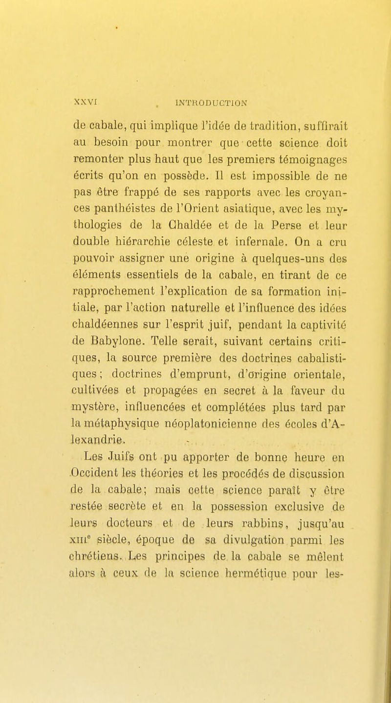 de cabale, qui implique l'idée de tradition, suffirait au besoin pour montrer que cette science doit remonter plus haut que les premiers témoignages écrits qu'on en possède. Il est impossible de ne pas être frappé de ses rapports avec les croyan- ces panthéistes de l'Orient asiatique, avec les my- thologies de la Ghaldée et de la Perse et leur double hiérarchie céleste et infernale. On a cru pouvoir assigner une origine à quelques-uns des éléments essentiels de la cabale, en tirant de ce rapprochement l'explication de sa formation ini- tiale, par l'action naturelle et l'influence des idées chaldéennes sur l'esprit juif, pendant la captivité de Babylone. Telle serait, suivant certains criti- ques, la source première des doctrines cabalisti- ques ; doctrines d'emprunt, d'origine orientale, cultivées et propagées en secret à la faveur du mystère, influencées et complétées plus tard par la métaphysique néoplatonicienne des écoles d'A- lexandrie. Les Juifs ont pu apporter de bonne heure en -Occident les théories et les procédés de discussion de la cabale; mais cette science paraît y être restée secrète et en la possession exclusive de leurs docteurs et de leurs rabbins, jusqu'au xin siècle, époque de sa divulgation parmi les chrétiens. Les principes de la cabale se mêlent alors il ceux de la science hermétique pour les-