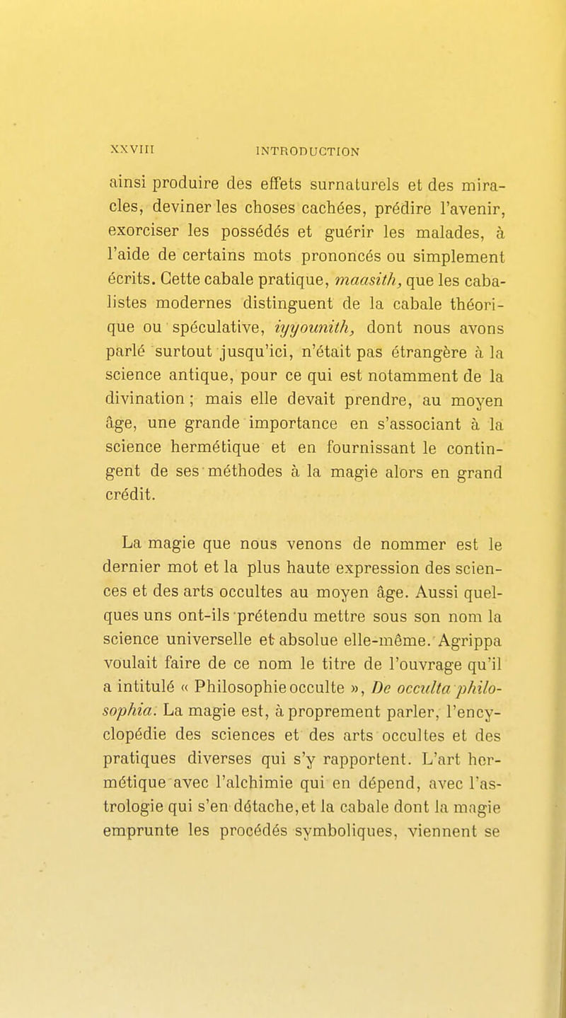 ainsi produire des effets surnaturels et des mira- cles, deviner les choses cachées, prédire l'avenir, exorciser les possédés et guérir les malades, à l'aide de certains mots prononcés ou simplement écrits. Cette cabale pratique, maasith, que les caba- listes modernes distinguent de la cabale théori- que ou spéculative, iyyounith, dont nous avons parlé surtout jusqu'ici, n'était pas étrangère à la science antique, pour ce qui est notamment de la divination ; mais elle devait prendre, au moyen âge, une grande importance en s'associant à la science hermétique et en fournissant le contin- gent de ses méthodes à la magie alors en grand crédit. La magie que nous venons de nommer est le dernier mot et la plus haute expression des scien- ces et des arts occultes au moyen âge. Aussi quel- ques uns ont-ils prétendu mettre sous son nom la science universelle et absolue elle-même. Agrippa voulait faire de ce nom le titre de l'ouvrage qu'il a intitulé « Philosophie occulte », De occulta philo- sophia. La magie est, à proprement parler, l'ency- clopédie des sciences et des arts occultes et des pratiques diverses qui s'y rapportent. L'art hor- métique avec l'alchimie qui en dépend, avec l'as- trologie qui s'en détache,et la cabale dont la mngie emprunte les procédés symboliques, viennent se