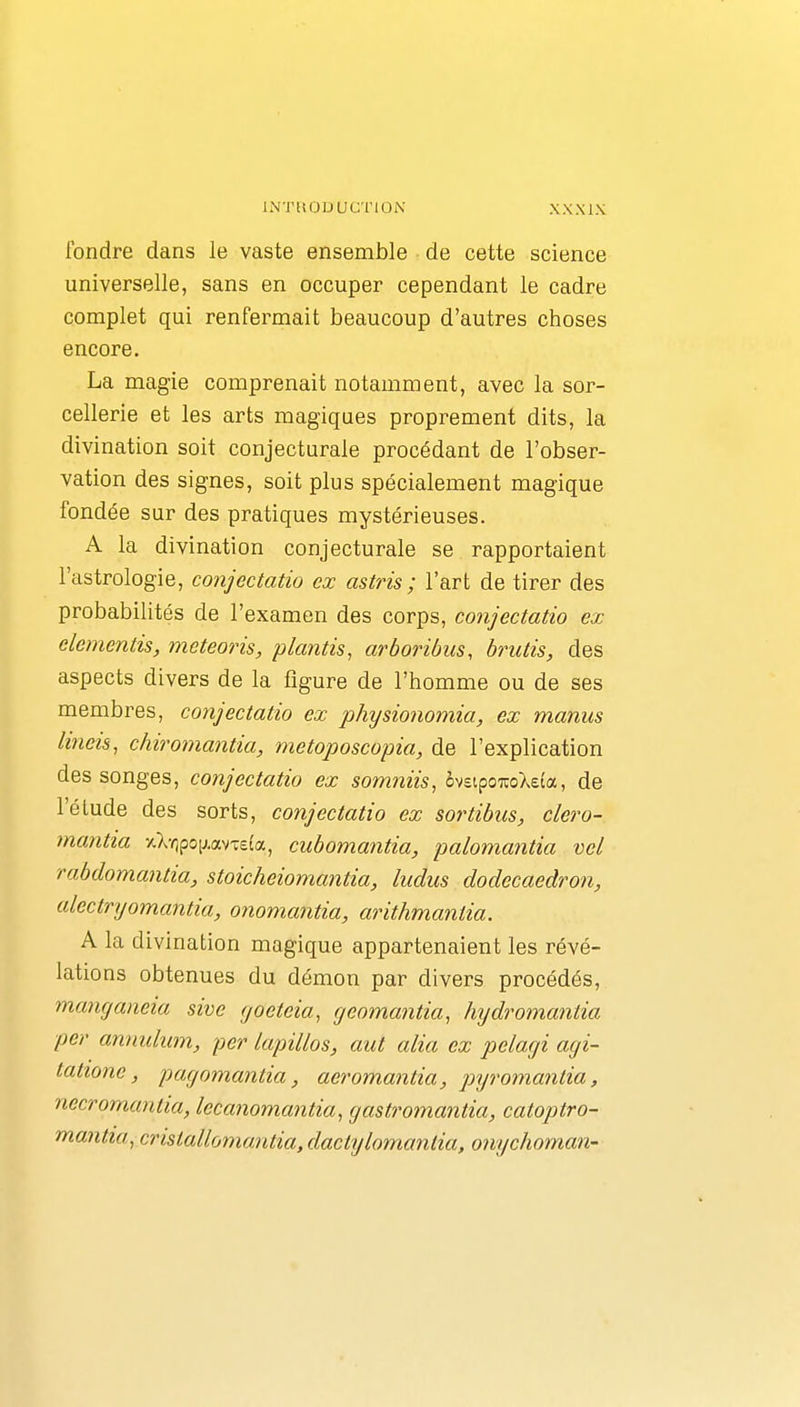 fondre dans le vaste ensemble de cette science universelle, sans en occuper cependant le cadre complet qui renfermait beaucoup d'autres choses encore. La magie comprenait notamment, avec la sor- cellerie et les arts magiques proprement dits, la divination soit conjecturale procédant de l'obser- vation des signes, soit plus spécialement magique fondée sur des pratiques mystérieuses. A la divination conjecturale se rapportaient l'astrologie, conjectatio ex astris ; l'art de tirer des probabilités de l'examen des corps, conjectatio ex démentis, meteoris, plantis, arboribiis, brutis, des aspects divers de la figure de l'homme ou de ses membres, coyijectatio ex physionomia, ex manus lineis, chiromantia, metoposcopia, de l'explication des songes, conjectatio ex somniis, hziç>Q%o\da, de l'élude des sorts, conjectatio ex sortibus, clero- mantia -/.Xripoij.avTefa, cubomantia, palomantia vel rabdomantia, stoicheiomantia, Indus dodecaedron, alectryomantia, onomantia, arithmanlia. A la divination magique appartenaient les révé- lations obtenues du démon par divers procédés, tnancjaneia sive yoeteia, yeoma?itia, hydromantia per annulum, per lapillos, aut alia ex pelayi ayi- tatione, payomantia, aeromantia, pyromantia, necromantia, lecanomantia, yastromantia, catoptro- ''nn-antiayCristallomantia,dactylomantia, onychoman-