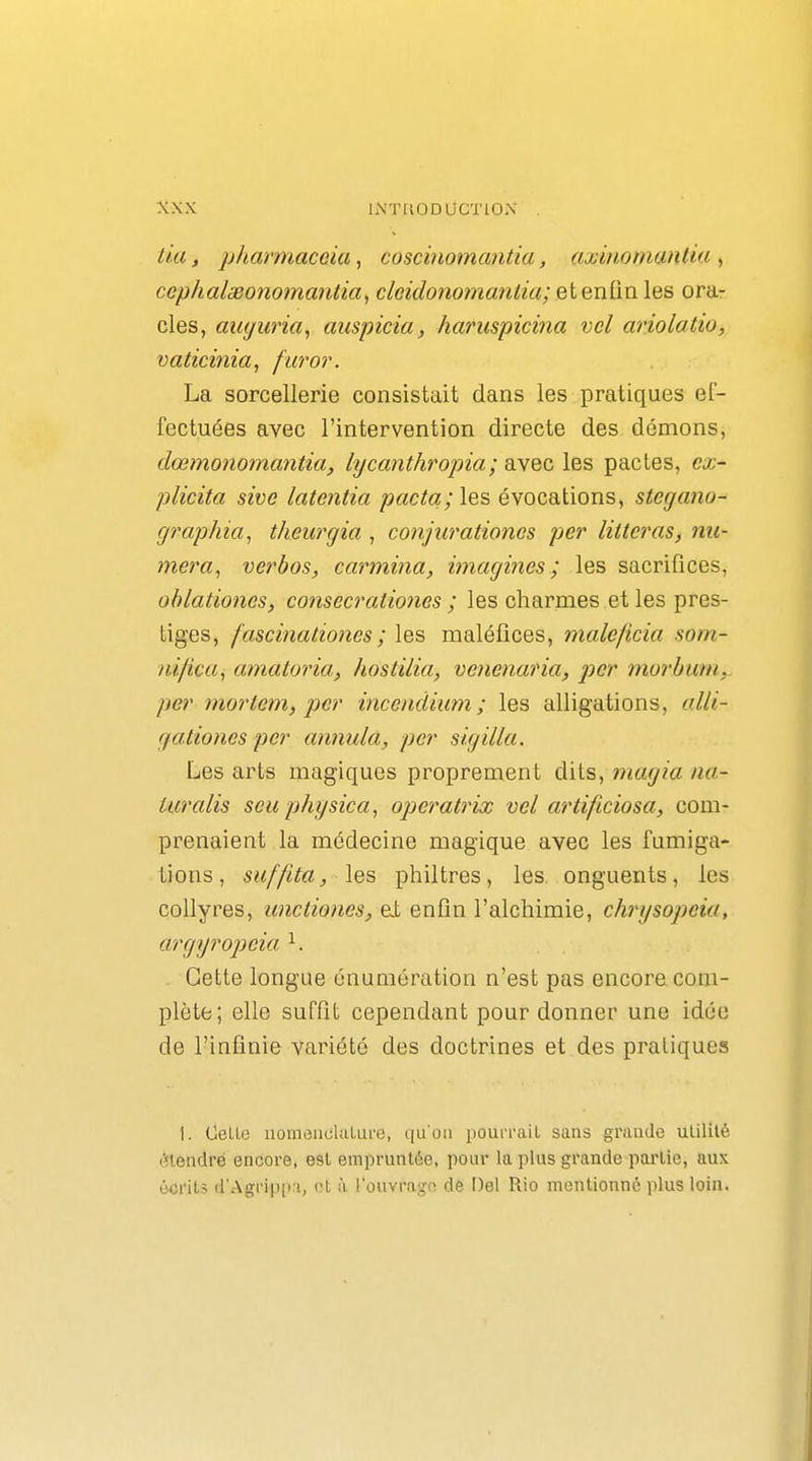 tia, pharmaccia, coscinomantia, axiîiomantia , cephalgeonomantia, cleidonomaniia; et enfin les ora- cles, amjuria^ auspicia, haruspicina vel ariolatio, vaticinia, fur or. La sorcellerie consistait dans les pratiques ef- fectuées avec l'intervention directe des démons, dœmonomantia, lycanthropia; avec les pactes, ex- plicita sive latentia pacta; les évocations, stegano- graphia^i theurgia , conjurationes per litteras, nu- mera^ verbos, carmina, imagines; les sacrifices, ohlationes, consecrationes ; les charmes et les pres- tiges, fascinationes ; les maléfices, maleficia som- nifica^ amatoria, hostilia, venenaria, p)er murbum^ per mortem,} per inceudium; les alligations, alii- gationes per annula, per si.gilla. Les arts magiques proprement dits, magia na- turalis seuphysica, operatrix vel artificiosa, com- prenaient la médecine magique avec les fumiga- tions, suf/ita, les philtres, les. onguents, les collyres, unctiones, ei enfui l'alchimie, chrysopeia, argijropeia ^ . Cette longue énumération n'est pas encore com- plète; elle suffit cependant pour donner une idée de l'infinie variété des doctrines et des pratiques 1. Celle iiornoiicliiUu-o, qu'on pourraiL sans grande utilité (!n,enclré encore, est empruntée, pour la plus grande partie, aux écrits d'Agrippri, ol à l'ouvragn dè Del Rio mentionné plus loin.