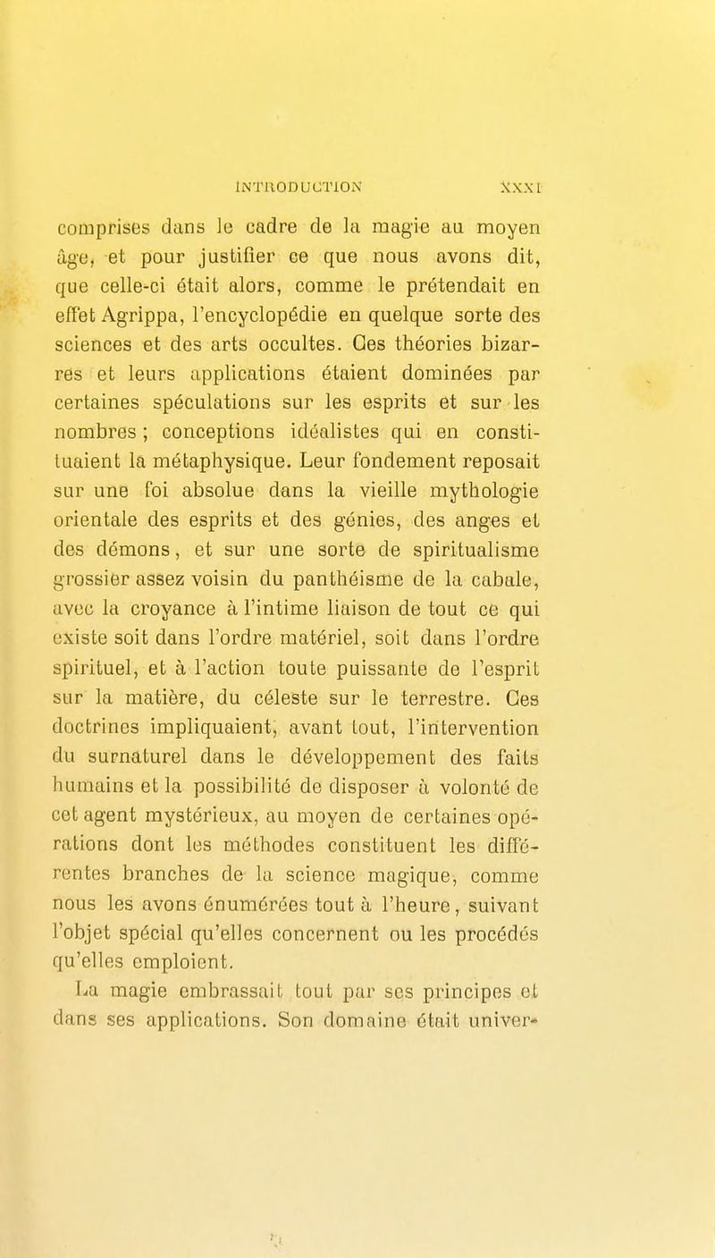 comprises dans le cadre de la magie au moyen âge, et pour justifier ce que nous avons dit, que celle-ci était alors, comme le prétendait en effet Agrippa, l'encyclopédie en quelque sorte des sciences et des arts occultes. Ces théories bizar- res et leurs applications étaient dominées par certaines spéculations sur les esprits et sur les nombres ; conceptions idéalistes qui en consti- tuaient la métaphysique. Leur fondement reposait sur une foi absolue dans la vieille mythologie orientale des esprits et des génies, des anges et des démons, et sur une sorte de spiritualisme grossier assez voisin du panthéisme de la cabale, avec la croyance à l'intime liaison de tout ce qui existe soit dans l'ordre matériel, soit dans l'ordre spirituel, et à l'action toute puissante de l'esprit sur la matière, du céleste sur le terrestre. Ces doctrines impliquaient, avant tout, l'intervention du surnaturel dans le développement des faits humains et la possibilité de disposer à volonté de cet agent mystérieux, au moyen de certaines opé- rations dont les méthodes constituent les diffé- rentes branches de la science magique, comme nous les avons énumérées tout à l'heure, suivant l'objet spécial qu'elles concernent ou les procédés qu'elles emploient. La magie embrassait tout par ses principes et dans ses applications. Son domaine était univer-