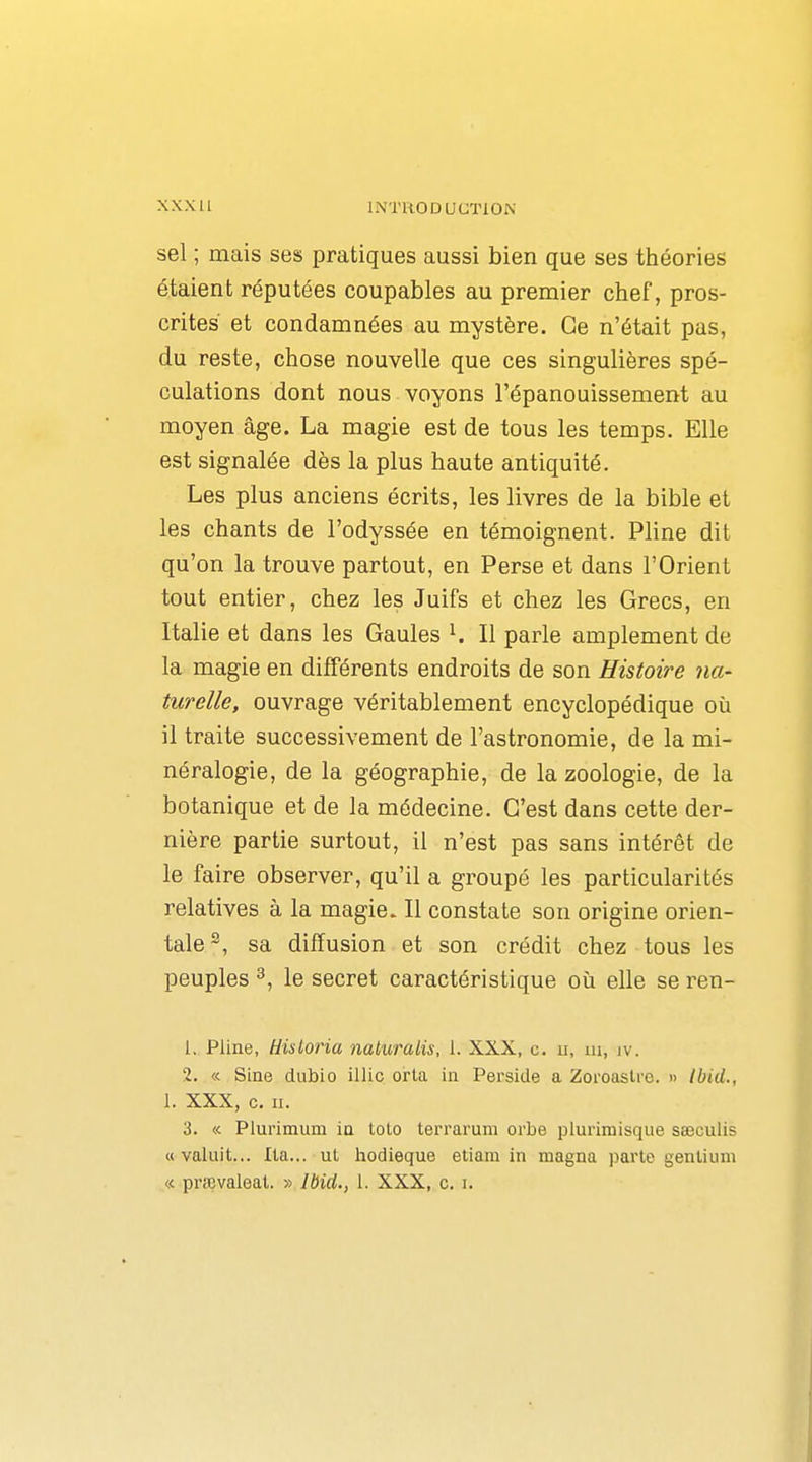 sel ; mais ses pratiques aussi bien que ses théories étaient réputées coupables au premier chef, pros- crites et condamnées au mystère. Ce n'était pas, du reste, chose nouvelle que ces singulières spé- culations dont nous voyons l'épanouissement au moyen âge. La magie est de tous les temps. Elle est signalée dès la plus haute antiquité. Les plus anciens écrits, les livres de la bible et les chants de l'odyssée en témoignent. Pline dit qu'on la trouve partout, en Perse et dans l'Orient tout entier, chez les Juifs et chez les Grecs, en Italie et dans les Gaules ^ Il parle amplement de la magie en différents endroits de son Histoire na- turelle, ouvrage véritablement encyclopédique où il traite successivement de l'astronomie, de la mi- néralogie, de la géographie, de la zoologie, de la botanique et de la médecine. C'est dans cette der- nière partie surtout, il n'est pas sans intérêt de le faire observer, qu'il a groupé les particularités relatives à la magie. Il constate son origine orien- tale^, sa diffusion et son crédit chez tous les peuples 3, le secret caractéristique oii elle se ren- 1. Pline, Hisloria naluralis, 1. XXX, c. ii, ui, iv. 2. «. Sine dubio illic orta in Perside a Zoroaslre. » Ibid., 1. XXX, c. II. 3. « Plurimum la tolo terrarum orbe plurimisque sœculis «valuit... Ita... ul hodieque etiam in magna parle genlium « prœvaleat. » Ibid., 1. XXX, c. i.