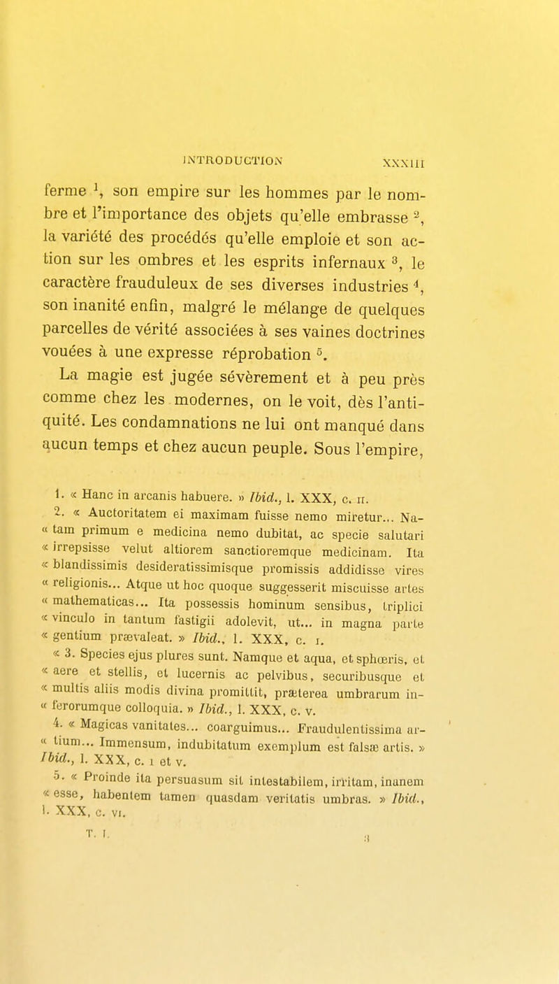 ferme ^ son empire sur les hommes par le nom- bre et l'importance des objets qu'elle embrasse ^ la variété des procédés qu'elle emploie et son ac- tion sur les ombres et les esprits infernaux s, le caractère frauduleux de ses diverses industries ^ son inanité enfin, malgré le mélange de quelques parcelles de vérité associées à ses vaines doctrines vouées à une expresse réprobation ^. La magie est jugée sévèrement et à peu près comme chez les modernes, on le voit, dès l'anti- quité. Les condamnations ne lui ont manqué dans aucun temps et chez aucun peuple. Sous l'empire, 1. « Hanc in arcanis habuere. » Ibid., 1. XXX, c. ir. 2. « Auctoritatem ei maximam fuisse nemo miretur... Na- « tam primum e medicina nemo dubitat, ac specie salutari « irrepsisse valut altiorem sanctioremque medicinam. lia « blandissimis desideratissimisque promissis addidisse vires « rehgionis... Atque ut hoc quoque suggesserit miscuisse arles « mathematicas... Ita possessis hominum sensibus, Iriplici «vinculo in tantum fastigii adolevit, ut... in magna parte « gentium prœvaleat. » Ibid., 1. XX.X, c. i, « 3. Species ejus plures sunt. Namque et aqua, etsphœris, et « aere^ et stellis, et lucernis ac pelvibus, securibusque et « multis aliis modis divina promiltit, praBterea umbrarum in- « ferorumque colloquia. » Ibid., 1. XXX, c. v. 4. « Magicas vanitales... coarguimus... Fraudulentissima ar- « tium... Immensum, indubitatum exemplum est falsfie arlis. » Ibid., 1. XXX, c. 1 et V. 0. « Proinde ita persuasum sit intestabilem, irritam, inanem « esse, liabentem tamen quasdam veritatis umbras. » Ibid., 1- XXX, c. Vf.
