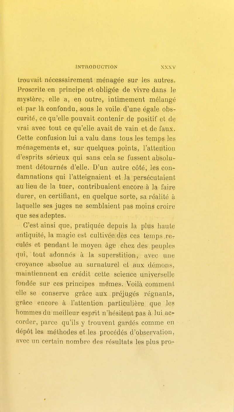 tNTROIîUGTION trouvait nécessairement ménagée sur les autres. Proscrite en principe et obligée de vivre dans le mystère, elle a, en outre, intimement mélangé et par là confondu, sous le voile d'une égale obs- curité, ce qu'elle pouvait contenir de positif et de vrai avec tout ce qu'elle avait de vain et de faux. Cette confusion lui a valu dans tous les temps les ménagements et, sur quelques points, l'attention d'esprits sérieux qui sans cela se fussent absolu- ment détournés d'elle. D'un autre côté, les con- damnations qui l'atteignaient et la persécutaient au lieu de la tuer, contribuaient encore à la faire durer, en certifiant, en quelque sorte, sa réalité ù laquelle ses juges ne semblaient pas moins croire que ses adeptes. C'est ainsi que, pratiquée depuis la plus haute antiquité, la magie est cultivée dès ces temps re- culés et pendant le moyen âge chez des peuples qui, tout adonnés à la superstition, avec une croyance absolue uu surnaturel et aux démons, maintiennent en crédit cette science universelle fondée sur ces principes mêmes. Voilà comment elle se conserve grâce aux préjugés régnants, grâce encore à l'attention particulière que les hommes du meilleur esprit n'hésitent pas à lui ac- corder, parce qu'ils y trouvent gardés comme en dépôt les méthodes et les procédés d'observation, avec un certain nombre des résultats les plus pro*