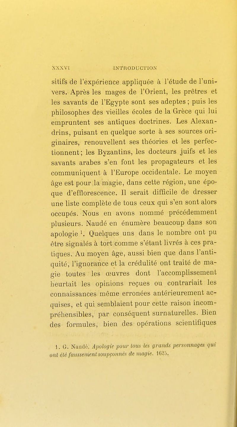 sitifs de l'expérience appliquée à l'étude de l'uni- vers. Après les mages de l'Orient, les prêtres et les savants de l'Egypte sont ses adeptes ; puis les philosophes des vieilles écoles de la Grèce qui lui empruntent ses antiques doctrines. Les Alexan- drins, puisant en quelque sorte à ses sources ori- ginaires, renouvellent ses théories et les perfec- tionnent; les Byzantins, les docteurs juifs et les savants arabes s'en font les propagateurs et les communiquent à l'Europe occidentale. Le moyen âge est pour la magie, dans cette région, une épo- que d'efflorescence. Il serait difficile de dresser une liste complète de tous ceux qui s'en sont alors occupés. Nous en avons nommé précédemment plusieurs. Naudé en énumère beaucoup dans son apologie K Quelques uns dans le nombre ont pu être signalés à tort comme s'étant livrés à ces pra- tiques. Au moyen âge, aussi bien que dans l'anti- quité, l'ignorance et la crédulité ont traité de ma- gie toutes les œuvres dont l'accomplissement heurtait les opinions reçues ou contrariait les connaissances même erronées antérieurement ac- quises, et qui semblaient pour cette raison incom- préhensibles, par conséquent surnaturelles. Bien des formules, bien des opérations scientifiques 1. G. Naudé, Apologie pour loux les grands personnages qui ont été faussement soupçonnés de magie. 16-25.