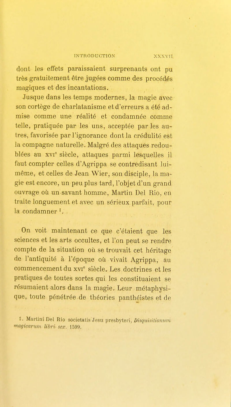 dont les effets paraissaient surprenants ont pu très gratuitement être jugées comme des procédés magiques et des incantations. Jusque dans les temps modernes, la magie avec son cortège de charlatanisme et d'erreurs a été ad- mise comme une réalité et condamnée comme telle, pratiquée par les uns, acceptée parles au- tres, favorisée par l'ignorance dont la crédulité est la compagne naturelle. Malgré des attaques redou- blées au XVf siècle, attaques parmi lesquelles il faut compter celles d'Agrippa se contredisant lui- même, et celles de Jean Wier, son disciple, la ma- gie est encore, un peu plus tard, l'objet d'un grand ouvrage où un savant homme, Martin Del Rio, en traite longuement et avec un sérieux parfait, pour la condamner On voit maintenant ce que c'étaient que les sciences et les arts occultes, et l'on peut se rendre compte de la situation où se trouvait cet héritage de l'antiquité à l'époque où vivait Agrippa, au commencement du xvf siècle. Les doctrines et les pratiques de toutes sortes qui les constituaient se résumaient alors dans la magie. Leur métaphysi- que, toute pénétrée de théories panthéistes et de 1. Martini Del Rio societatis Jesu presbyteri, DisqimUiormm magicarum libri scx. 1599.