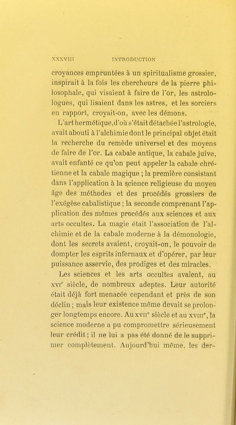 croyances empruntées à un spiritualisme grossier, inspirait à la fois les chercheurs de la pierre phi- losophale, qui visaient à faire de l'or, les nstrolo- logues, qui lisaient dans les astres, et les sorciers en rapport, croyait-on, avec les démons. L'art hermétique,d'où s'était détachée l'astrologie, avait abouti à l'alchimie dont le principal objet était la recherche du remède universel et des moyens de faire de l'or. La cabale antique, la cabale juive, avait enfanté ce qu'on peut appeler la cabale chré- tienne et la cabale magique ; la première consistant dans l'application à la science religieuse du moyen âge des méthodes et des procédés grossiers de l'exégèse cabalistique ; la seconde comprenant l'ap- plication des mômes procédés aux sciences et aux arts occultes. La magie était l'association de l'al- chimie et de la cabale moderne à la démonologie, dont les secrets avaient, croyait-on, le pouvoir de dompter les esprits infernaux et d'opérer, par leur puissance asservie^ des prodiges et des miracles. Les sciences et les arts occultes avaient, au xvi siècle, de nombreux adeptes. Leur autorité était déjà fort menacée cependant et près de son déclin ; mais leur existence même devait se prolon- ger longtemps encore. Auxvn siècle et au xviii', la science moderne a pu compromettre sérieusement leur crédit ; il ne lui a pas été donné de le suppri- mer complètement. Aujourd'hui même, les der-