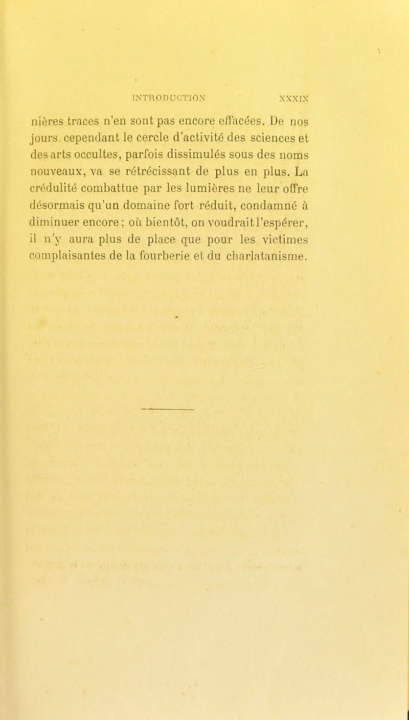 niôres traces n'en sont pas encore effacées. De nos jours cependant le cercle d'activité des sciences et des arts occultes, parfois dissimulés sous des noms nouveaux, va se rétrécissant de plus en plus. La crédulité combattue par les lumières ne leur offre désormais qu'un domaine fort réduit, condamné à diminuer encore; où bientôt, on voudrait l'espérer, il n'y aura plus de place que pour les victimes complaisantes de la fourberie et du charlatanisme.