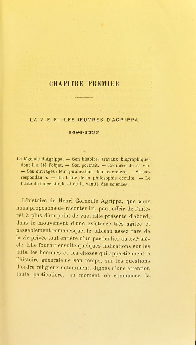 CHAPITRE PREMIER LA VIE ET LES ŒUVRES D'AGRIPPA La légende d'Agrippa. — Son histoire; travaux biographiques dont il a été l'objet, — Son portrait. — Esquisse de sa vie. — Ses ouvrages ; leur publication ; leur caractère. — Sa cor- respondance. — Le traité de la philosophie occulte. — Le traité de l'incertitude et de la vanité des sciences. L'histoire de Henri Corneille Agrippa, que hous nous proposons de raconter ici, peut offrir de l'inté- rêt à plus d'un point de vue. Elle présente d'abord, dans le mouvement d'une existence très agitée et passablement romanesque, le tableau assez rare de la vie privée tout entière d'un particulier au xvi« siè- cle. Elle fournit ensuite quelques indications sur les faits, les hommes et les choses qui appartiennent à l'histoire générale de son temps, sur les questions d'ordre religieux notamment, dignes d'une attention toute particulière, au moment oîi commence la