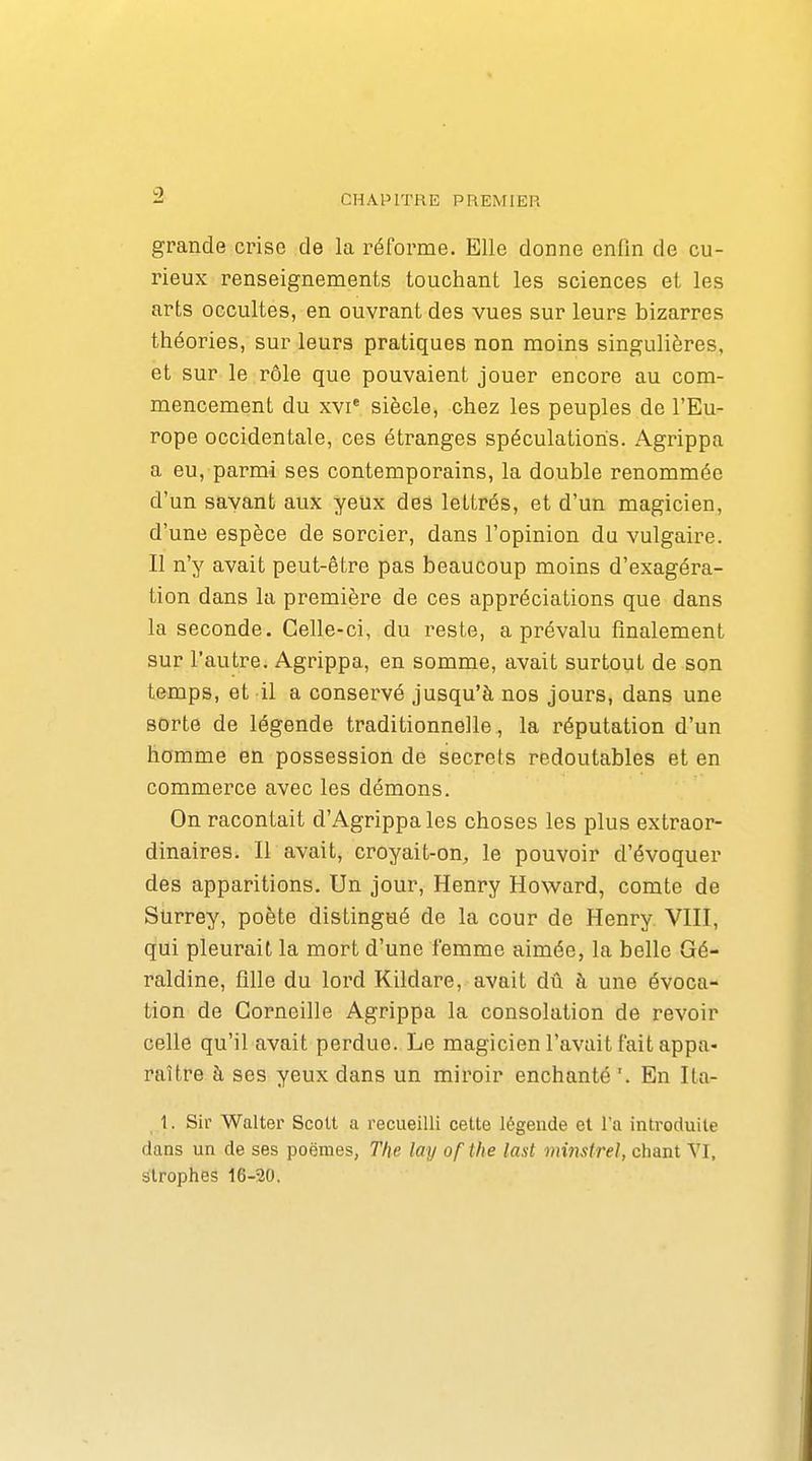 9 grande crise de la réforme. Elle donne enfin de cu- rieux renseignements touchant les sciences et les arts occultes, en ouvrant des vues sur leurs bizarres théories, sur leurs pratiques non moins singulières, et sur le rôle que pouvaient jouer encore au com- mencement du XVI* siècle, chez les peuples de l'Eu- rope occidentale, ces étranges spéculations. Agrippa a eu, parmi ses contemporains, la double renommée d'un savant aux yeux des lettrés, et d'un magicien, d'une espèce de sorcier, dans l'opinion du vulgaire. II n'y avait peut-être pas beaucoup moins d'exagéra- tion dans la première de ces appréciations que dans la seconde. Celle-ci, du reste, a prévalu finalement sur l'autre. Agrippa, en somme, avait surtout de son temps, et il a conservé jusqu'à nos jours, dans une sorte de légende traditionnelle, la réputation d'un homme en possession de secrets redoutables et en commerce avec les démons. On racontait d'Agrippa les choses les plus extraor- dinaires. Il avait, croyait-on, le pouvoir d'évoquer des apparitions. Un jour, Henry Howard, comte de Surrey, poète distingué de la cour de Henry VIII, qui pleurait la mort d'une femme aimée, la belle Gé- raldine, fllle du lord Kildare, avait dû à une évoca- tion de Corneille Agrippa la consolation de revoir celle qu'il avait perdue. Le magicien l'avait fait appa- raître à ses yeux dans un miroir enchanté '. En Ita- 1. Sir Walter Scott a recueilli cette légende et l'a introduite dans un de ses poëmes, The lay of the last minstrel, chant VI, strophes 16-20.