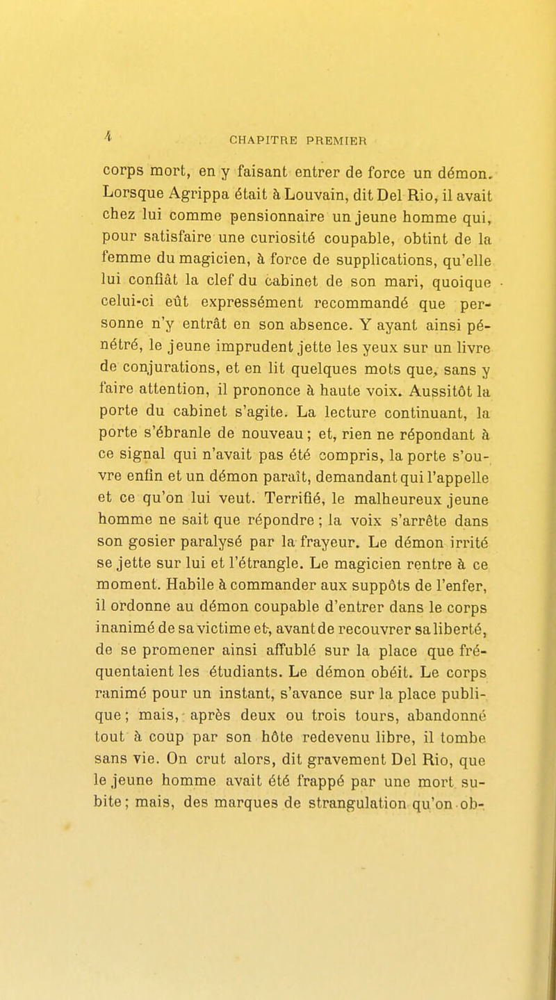 corps mort, en y faisant entrer de force un démon. Lorsque Agrippa était à Louvain, dit Del Rio, il avait chez lui comme pensionnaire un jeune homme qui, pour satisfaire une curiosité coupable, obtint de la femme du magicien, à force de supplications, qu'elle lui confiât la clef du cabinet de son mari, quoique celui-ci eût expressément recommandé que per- sonne n'y entrât en son absence. Y ayant ainsi pé- nétré, le jeune imprudent jette les yeux sur un livre de conjurations, et en lit quelques mots que, sans y faire attention, il prononce à haute voix. Aussitôt la porte du cabinet s'agite. La lecture continuant, la porte s'ébranle de nouveau ; et, rien ne répondant à ce signal qui n'avait pas été compris, la porte s'ou- vre enfin et un démon paraît, demandant qui l'appelle et ce qu'on lui veut. Terrifié, le malheureux jeune homme ne sait que répondre ; la voix s'arrête dans son gosier paralysé par la frayeur. Le démon irrité se jette sur lui et l'étrangle. Le magicien rentre à ce moment. Habile à commander aux suppôts de l'enfer, il ordonne au démon coupable d'entrer dans le corps inanimé de sa victime et, avant de recouvrer sa liberté, de se promener ainsi affublé sur la place que fré- quentaient les étudiants. Le démon obéit. Le corps ranimé pour un instant, s'avance sur la place publi- que ; mais, après deux ou trois tours, abandonné tout à coup par son hôte redevenu libre, il tombe sans vie. On crut alors, dit gravement Del Rio, que le jeune homme avait été frappé par une mort su- bite; mais, des marques de strangulation qu'on ob-