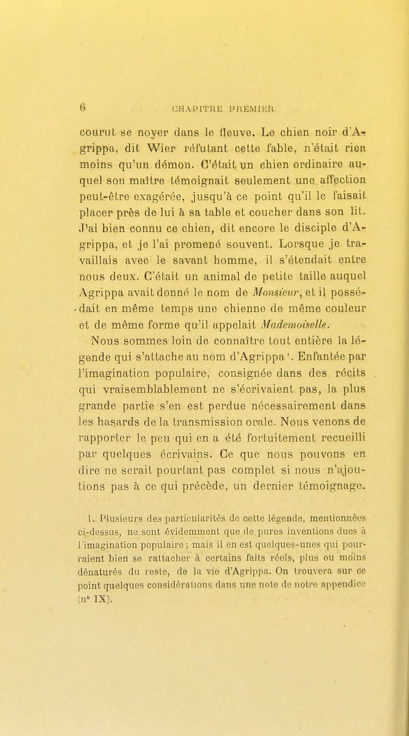 courut se noyer dans le fleuve. Le chien noir d'A-» grippa, dit Wier réfutant cette fable, n'était rien moins qu'un démon. C'était un chien ordinaire au- quel son maître témoignait seulement une affection peut-être exagérée, jusqu'à ce point qu'il le faisait placer près de lui à sa table et coucher dans son lit. J'ai bien connu ce chien, dit encore le disciple d'A- grippa, et je l'ai promené souvent. Lorsque je tra- vaillais avec le savant homme, il s'étendait entre nous deux. C'était un animal de petite taille auquel Agrippa avait donné le nom de Monsieur, et il possé=- dait en même temps une chienne de même couleur et de même forme qu'il appelait Mademoiselle. Nous sommes loin de connaître tout entière la lé- gende qui s'attache au nom d'Agrippa. Enfantée par l'imagination populaire, consignée dans des récits qui vraisemblablement ne s'écrivaient pas, la plus grande partie s'en est perdue nécessairement dans les hasards de la transmission orale. Nous venons de rapporter le peu qui en a été fortuitement recueilli par quelques écrivains. Ce que nous pouvons en dire ne serait pourtant pas complet si nous n'ajou- tions pas à ce qui précède, un dernier témoignage. 1. t^lusieiirs des particularitt^s de cette légende, mentionnées ci-dessus, ne sont évidemment que de pures inventions dues à l'imagination populaire ; mais il en est quelques-unes qui pour- raient bien se rattacher <à certains faits réels, plus ou moins dénaturés du reste, de la vie d'Agrippa. On trouvera sur ce point quelques considérations dans une note do notre appendice (n- IX).