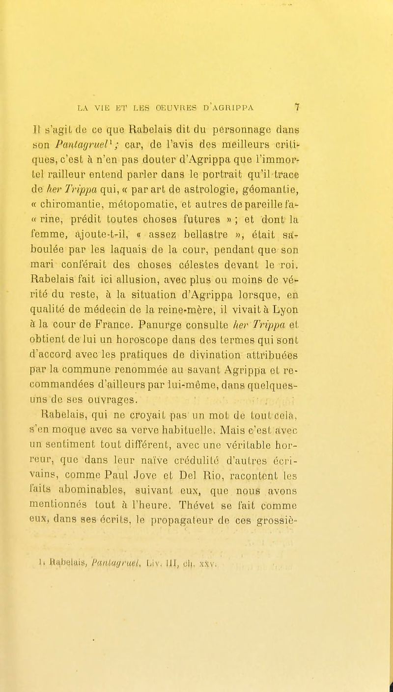 11 s'agiL de ce que Rabelais dit du personnage dans son Pantagruel^; car, de l'avis des meilleurs criti- ques, c'est à n'en pas douter d'Agrippa que l'immor- tel r9,ill8ur entend parler dans le portrait qu'il trace de lier Trippa qui, « par art de astrologie, géomantie, « chiromantie, métopomatie, et autres de pareille fa- « rine, prédit toutes choses futures » ; et dont la femme, àjoute-t-il, « assez bellastre », était sîï- boulée par les laquais de la cour, pendant que son mari conférait des choses célestes devant le roi. Rabelais fait ici allusion, avec plus ou moins de vé- rité du reste, à la situation d'Agrippa lorsque, en qualité de médecin de la reine-mère, il vivait à Lyon à la cour de France. Panurge consulte her Trippa et obtient de lui un horoscope dans des termes qui sont d'accord avec les pratiques de divination attribuées par la conamune renommée au savant Agrippa et re- commandées d'ailleurs par lui-même, dans quelques- uns de ses ouvrages. Rabelais, qui ne croyait pas un mot de tout cela, s'en moque avec sa verve habituelle. Mais c'est avec un sentiment tout différent, avec une véritable hor- reur, que dans leur naïve crédulité d'autres écri- vains, comme Paul Jove et Del Rio, racontent les laits abominables, suivant eux, que nous avons mentionnés tout à l'heure. Thévet se fait comme eux, dans ses écrits, le propagateur de ces grossiè- 1. itabelais, IhinLugrueL, VÀw \\ï, cIl .\x\.