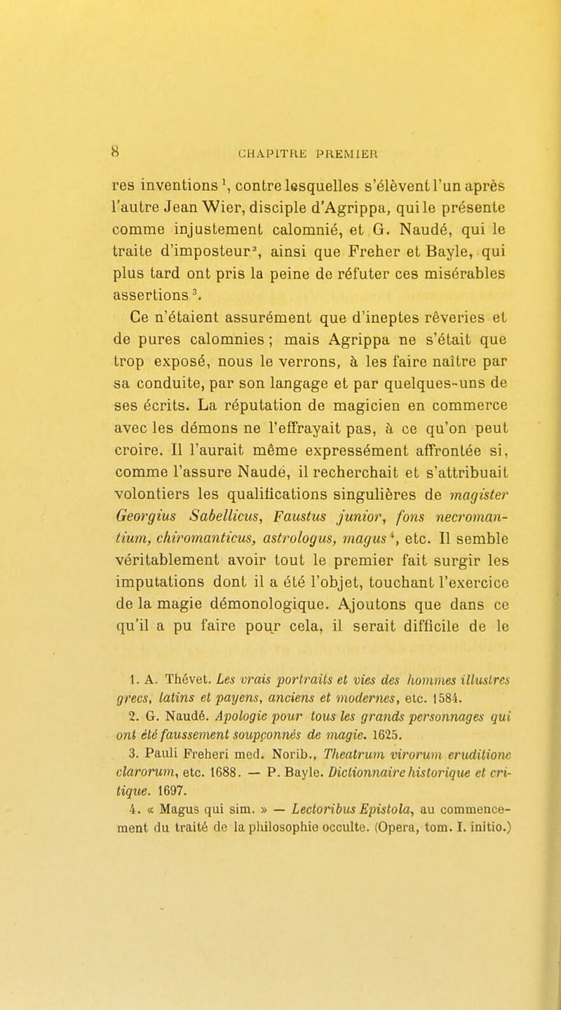 res inventions \ contre lesquelles s'élèvent l'un après l'autre Jean Wier, disciple d'Agrippa, qui le présente comme injustement calomnié, et G. Naudé, qui le traite d'imposteur % ainsi que Preher et Bayle, qui plus tard ont pris la peine de réfuter ces misérables assertions ^ Ce n'étaient assurément que d'ineptes rêveries et de pures calomnies ; mais Agrippa ne s'était que trop exposé, nous le verrons, à les faire naître par sa conduite, par son langage et par quelques-uns de ses écrits. La réputation de magicien en commerce avec les démons ne l'effrayait pas, à ce qu'on peut croire. Il l'aurait même expressément affrontée si, comme l'assure Naudé, il recherchait et s'attribuait volontiers les qualifications singulières de jnagister Georgius Sabellicus, Faustus junior, fons necroman- tium, chiromanticus, asù^ologus, magus *, etc. Il semble véritablement avoir tout le premier fait surgir les imputations dont il a été l'objet, touchant l'exercice de la magie démonologique. Ajoutons que dans ce qu'il a pu faire pour cela, il serait difficile de le 1. A. Thévet. Les vrais portraits et vies des hommes illiislres grecs, latins et payens, anciens et modernes, etc. 1584. 2. G. Naudé. Apologie pour tous les grands personnages qui ont été faussement soupçonnés de magie. 1625. 3. Pauli Freheri med. Norib., Theatrum virorum erudilionc clarorum, etc. 1688. — P. Bayle. Dictionnaire historique et cri- tique. 1697. 4. « Magus qui sim. » — Lectoribus Epistola, au commence- ment du traité de la philosophie occulte. (Opéra, tom. I. initio.)