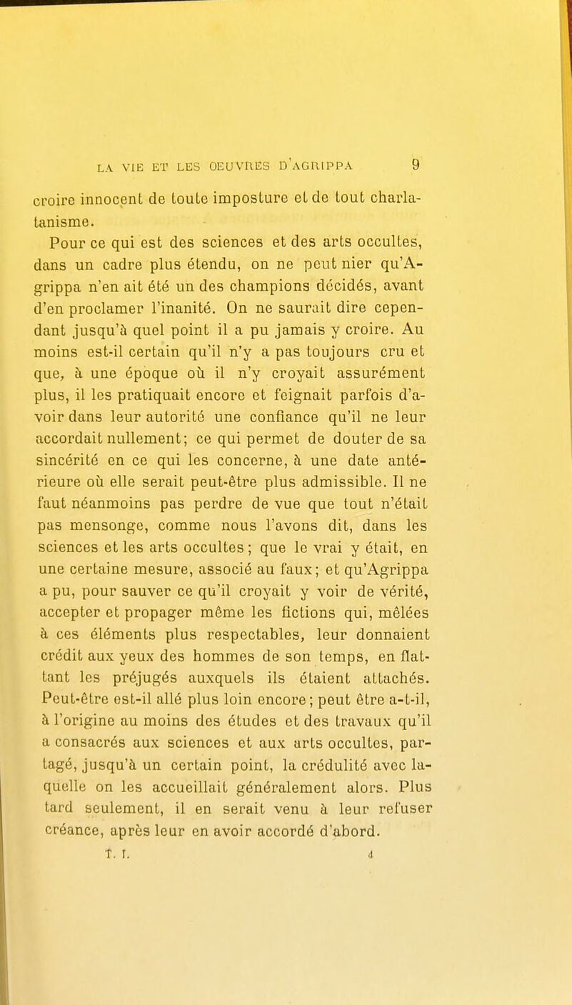 croire innocent de louLe imposture et de tout charla- tanisme. Pour ce qui est des sciences et des arts occultes, dans un cadre plus étendu, on ne peut nier qu'A- grippa n'en ait été un des champions décidés, avant d'en proclamer l'inanité. On ne saurait dire cepen- dant jusqu'à quel point il a pu jamais y croire. Au moins est-il certain qu'il n'y a pas toujours cru et que, à une époque où il n'y croyait assurément plus, il les pratiquait encore et feignait parfois d'a- voir dans leur autorité une confiance qu'il ne leur accordait nullement; ce qui permet de douter de sa sincérité en ce qui les concerne, à une date anté- rieure où elle serait peut-être plus admissible. Il ne faut néanmoins pas perdre de vue que tout n'était pas mensonge, comme nous l'avons dit, dans les sciences et les arts occultes ; que le vrai y était, en une certaine mesure, associé au faux; et qu'Agrippa a pu, pour sauver ce qu'il croyait y voir de vérité, accepter et propager même les fictions qui, mêlées à ces éléments plus respectables, leur donnaient crédit aux yeux des hommes de son temps, en flat- tant les préjugés auxquels ils étaient attachés. Peut-être est-il allé plus loin encore; peut être a-t-il, à l'origine au moins des études et des travaux qu'il a consacrés aux sciences et aux arts occultes, par- tagé, jusqu'à un certain point, la crédulité avec la- quelle on les accueillait généralement alors. Plus tard seulement, il en serait venu à leur refuser créance, après leur en avoir accordé d'abord. T. I. 4