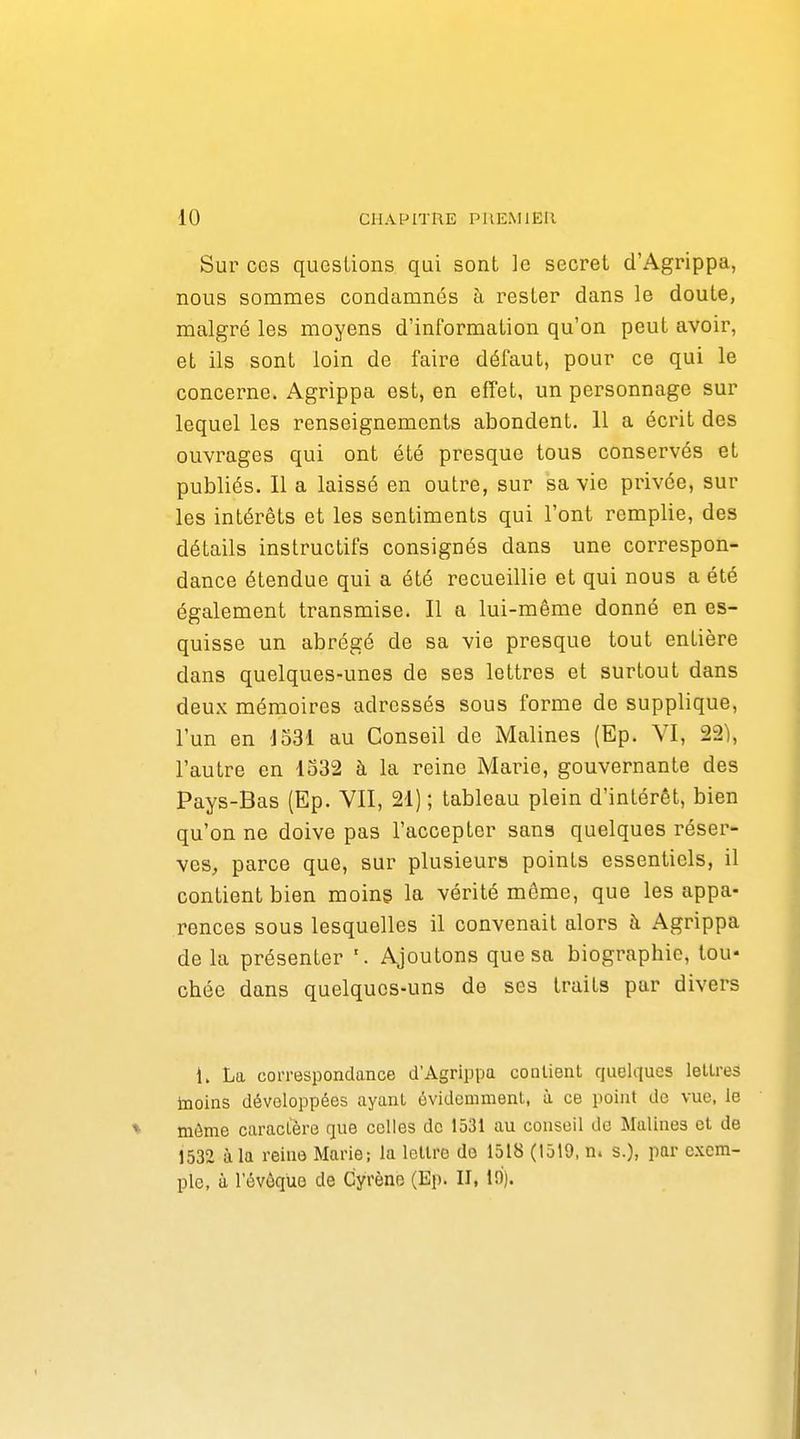Sur CCS questions qui sont le secret d'Agrippa, nous sommes condamnés à rester dans le doute, malgré les moyens d'information qu'on peut avoir, et ils sont loin de faille défaut, pour ce qui le concerne. Agrippa est, en effet, un personnage sur lequel les renseignements abondent, 11 a écrit des ouvrages qui ont été presque tous conservés et publiés. Il a laissé en outi'e, sur sa vie privée, sur les intérêts et les sentiments qui l'ont remplie, des détails instructifs consignés dans une correspon- dance étendue qui a été recueillie et qui nous a été également transmise. Il a lui-même donné en es- quisse un abrégé de sa vie presque tout entière dans quelques-unes de ses lettres et surtout dans deux mémoires adressés sous forme de supplique, l'un en 1531 au Conseil de Malines (Ep. VI, 22), l'autre en 1532 à la reine Marie, gouvernante des Pays-Bas (Ep. VII, 21) ; tableau plein d'intérêt, bien qu'on ne doive pas l'accepter sans quelques réser- ves, parce que, sur plusieurs points essentiels, il contient bien moins la vérité même, que les appa- rences sous lesquelles il convenait alors à Agrippa de la présenter Ajoutons que sa biographie, tou- chée dans quelques-uns de ses traits par divers 1. La correspondance d'Agrippa contient quelques lettres tnoins développées ayant évidemment, à ce point de vue. le môme caractère que celles de 1531 au conseil de Malines et de 1532 à la reine Marie; la leUrc do 1518 (1519, n. s.), par exem- ple, à l'évôquo de Cyrèno (Ep. II, lo).
