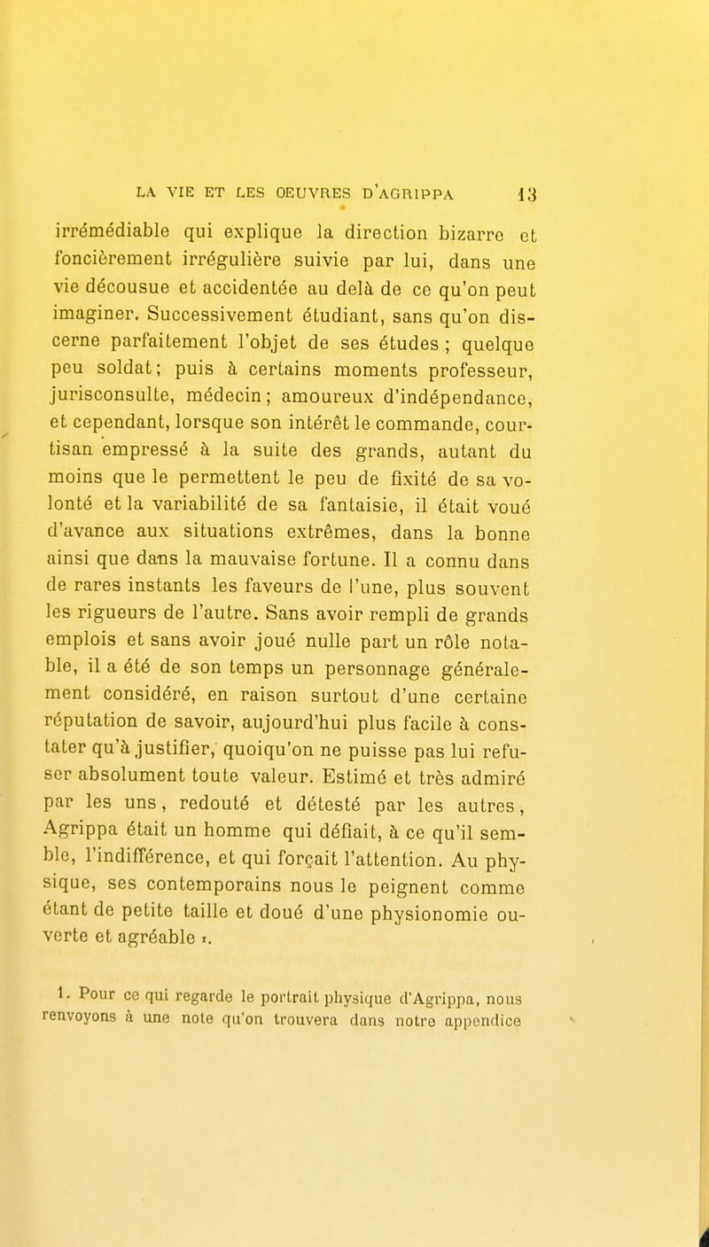 irrémédiable qui explique la direction bizarre et foncièrement irrégulière suivie par lui, dans une vie décousue et accidentée au delà de ce qu'on peut imaginer. Successivement étudiant, sans qu'on dis- cerne parfaitement l'objet de ses études ; quelque peu soldat; puis à certains moments professeur, jurisconsulte, médecin; amoureux d'indépendance, et cependant, lorsque son intérêt le commande, cour- tisan empressé à la suite des grands, autant du moins que le permettent le peu de fixité de sa vo- lonté et la variabilité de sa fantaisie, il était voué d'avance aux situations extrêmes, dans la bonne ainsi que dans la mauvaise fortune. Il a connu dans de rares instants les faveurs de l'une, plus souvent les rigueurs de l'autre. Sans avoir rempli de grands emplois et sans avoir joué nulle part un rôle nota- ble, il a été de son temps un personnage générale- ment considéré, en raison surtout d'une certaine réputation de savoir, aujourd'hui plus facile à cons- tater qu'à justifier, quoiqu'on ne puisse pas lui refu- ser absolument toute valeur. Estimé et très admiré par les uns, redouté et détesté par les autres, Agrippa était un homme qui défiait, à ce qu'il sem- ble, rindifférence, et qui forçait l'attention. Au phy- sique, ses contemporains nous le peignent comme étant de petite taille et doué d'une physionomie ou- verte et agréable i. 1. Pour ce qui regarde le portrait physique d'Agrippa, nous renvoyons à une note qu'on trouvera dans notre appendice