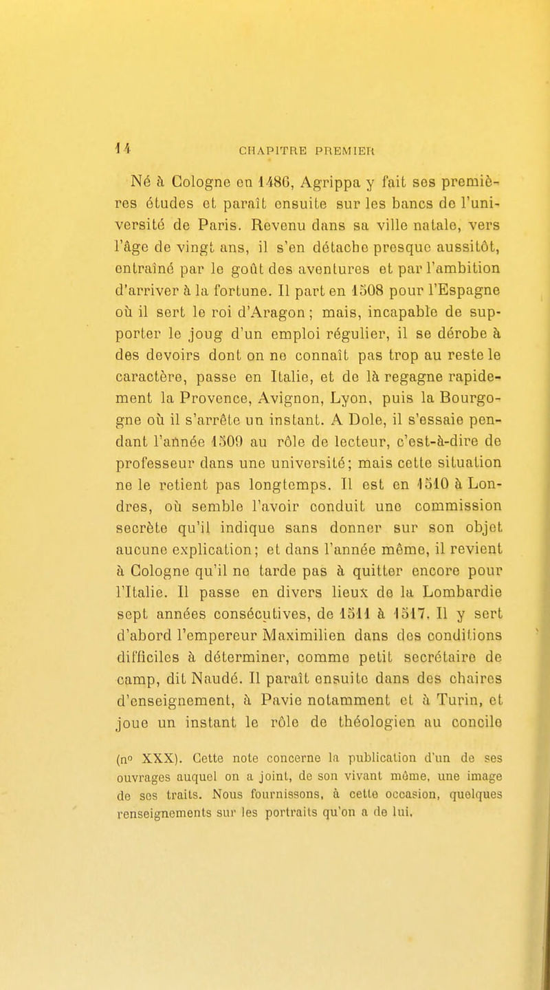 Né à Cologne en 148G, Agrippa y fait ses premiè-^ res études et paraît ensuite sur les bancs de l'uni- versité de Paris. Revenu dans sa ville natale, vers l'âge de vingt ans, il s'en détache presque aussitôt, entraîné par le goût des aventures et par l'ambition d'arriver h la fortune. Il part en 1508 pour l'Espagne où il sert le roi d'Aragon ; mais, incapable de sup- porter le joug d'un emploi régulier, il se dérobe à des devoirs dont on ne connaît pas trop au reste le caractère, passe en Italie, et de là regagne rapide- ment la Provence, Avignon, Lyon, puis la Bourgo- gne oîi il s'arrête un instant. A Dole, il s'essaie pen- dant l'aïmée ISOO au rôle de lecteur, c'est-à-dire de professeur dans une université; mais cette situation ne le retient pas longtemps. Il est en 1310 à Lon- dres, oia semble l'avoir conduit une commission secrète qu'il indique sans donner sur son objet aucune explication; et dans l'année même, il revient à Cologne qu'il no tarde pas à quitter encore pour l'Italie. Il passe en divers lieux de la Lombardie sept années consécutives, de ISll à lolT. Il y sert d'abord l'empereur Maximilien dans des conditions difficiles à déterminer, comme petit secrétaire de camp, dit Naudé. Il paraît ensuite dans des chaires d'enseignement, à Pavie notamment et à Turin, et joue un instant le rôle de théologien au concile (n XXX). Cette note concerne la publication d'un de ses ouvrages auquel on a joint, de son vivant môme, une image de ses traits. Nous fournissons, à cette occasion, quelques renseignements sur les portraits qu'on a do lui.