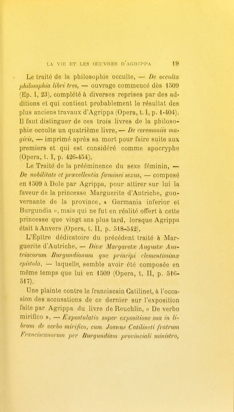 Le traité de la philosophie occulte, — De occulta philosophm libri très, — ouvrage commencé dès 1509 (Ep. I, 23), complété à diverses reprises par des ad- ditions et qui contient probablement le résultat des plus anciens travaux d'Agrippa (Opéra, 1.1, p. 1-404). Il faut distinguer de ces trois livres de la philoso- phie occulte un quatrième livre,— De ceremoniis ma' gi'cis, — imprimé après sa mort pour faire suite aux premiers et qui est considéré comme apocryphe (Opéra, t. I, p. 426-4S4). Le Traité de la prééminence du sexe féminin, — De nobilitate et prœcellentia fœminei sexics, — composé en 1309 à Dole par Agrippa, pour attirer sur lui la faveur de la princesse Marguerite d'Autriche, gou- vernante de la province, a Germania inferior et Burgundia », mais qui ne fut en réalité offert à cette princesse que vingt ans plus tard, lorsque Agrippa était à Anvers (Opéra, t. II, p. 518-542). L'Épître dédicatoire du précédent traité à Mar- guerite d'Autriche, ^ Divœ Margaretse Augustœ Aus- triacorum Burgundwnum que principi clementissimœ epùtola, — laquelle, semble avoir été composée en même temps que lui en 1509 (Opéra, t. II, p. 516- ol7). Une plainte contre le franciscain Gatilinet, h l'occa- sion des accusations de ce dernier sur l'exposition faite par Agrippa du livre de Reuchlin, « De verbo mirifico », —Expostulatio super expositione sua in li- brum de verbo mirifico, cum Joanne Catilineti fratrum Franciscanoimm. per Burgundiam. provinciali ministro,