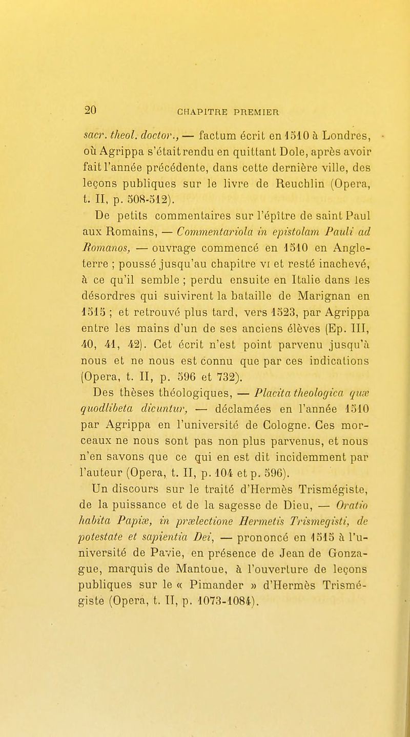saa\ theol. doctor., — factum écrit en 1510 à Londres, où Agrippa s'était rendu en quittant Dole, après avoir fait l'année précédente, dans cette dernière ville, des leçons publiques sur le livre de Reuchlin (Opéra, t. II, p. 508-312). De petits commentaires sur l'épître de saint Paul aux Romains, — Commentariola in epistolam Pauli ad Romanos, — ouvrage commencé en 1510 en Angle- terre ; poussé jusqu'au chapitre vi et resté inachevé, à ce qu'il semble ; perdu ensuite en Italie dans les désordres qui suivirent la bataille de Marignan en 1515 ; et retrouvé plus tard, vers 1323, par Agrippa entre les mains d'un de ses anciens élèves (Ep. III, 40, 41, 42). Cet écrit n'est point parvenu jusqu'à nous et ne nous est connu que par ces indications (Opéra, t. II, p. 596 et 732). Des thèses théologiques, — Placita theologica qux quodlibeta dicuntur, — déclamées en l'année 1510 par Agrippa en l'université de Cologne. Ces mor- ceaux ne nous sont pas non plus parvenus, et nous n'en savons que ce qui en est dit incidemment par l'auteur (Opéra, t. II, p. 104 et p. 596). Un discours sur le traité d'Hermès Trismégiste, de la puissance et de la sagesse de Dieu, — Oratio habita Papiœ, in prielectione Hermetis Trismegisti, de potestate et sapientia Bei, — prononcé en 1515 à l'u- niversité de Pavie, en présence de Jean de Gonza- gue, marquis de Mantoue, à l'ouverture de leçons publiques sur le « Pimander » d'Hermès Trismé- giste (Opéra, t. II, p. 1073-1084).