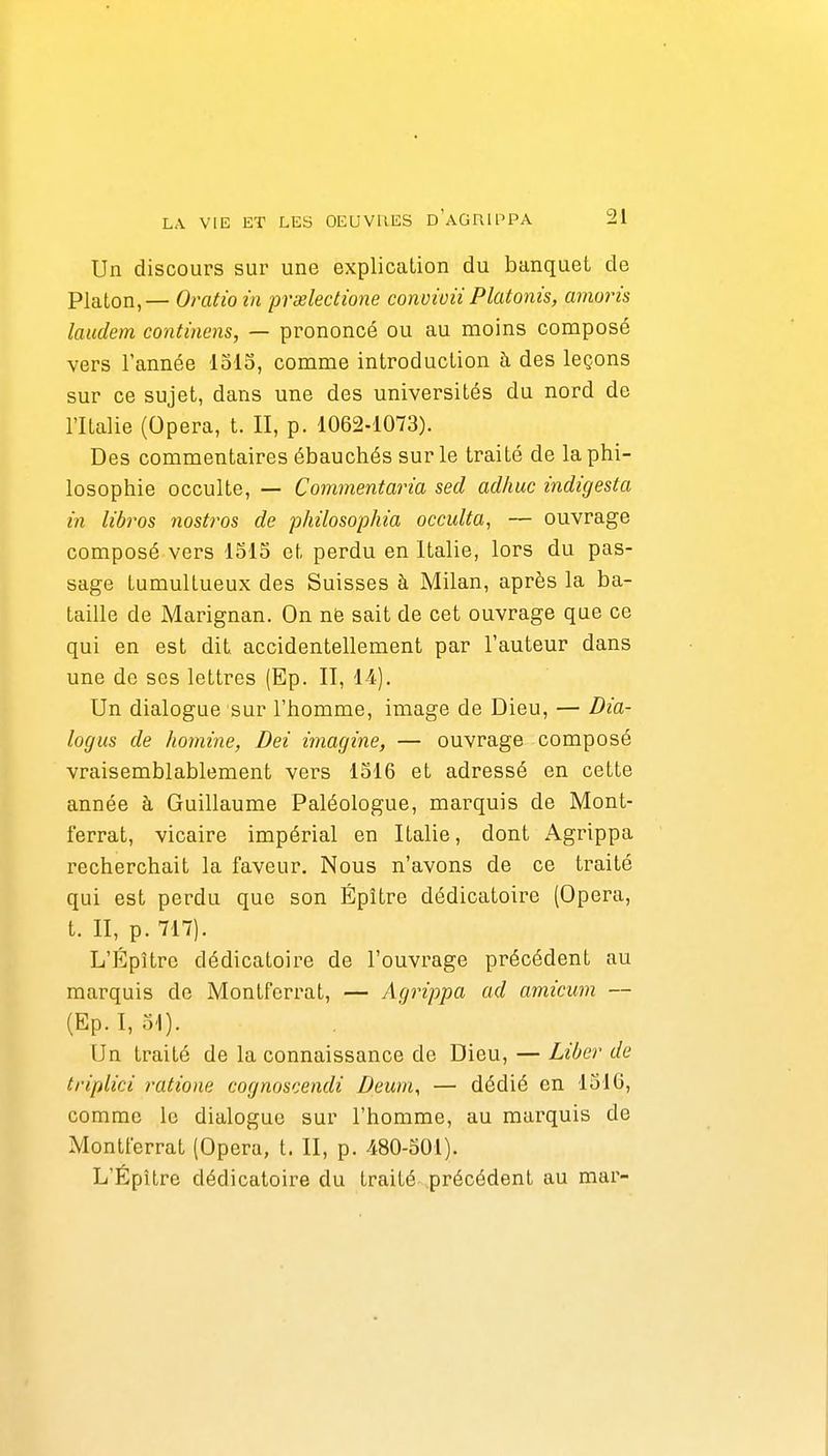 Un discours sur une explication du banquet de Platon, — Omtio in prœlectione convivii Platonis, amoris laudem continens, — prononcé ou au moins composé vers l'année lolo, comme introduction à des leçons sur ce sujet, dans une des universités du nord de l'Italie (Opéra, t. II, p. 1062-1073). Des commentaires ébauchés sur le traité de la phi- losophie occulte, — Commentaria secl adhuc indigesta in libros nostros de philosophia occulta, — ouvrage composé vers 1515 et perdu en Italie, lors du pas- sage tumultueux des Suisses à Milan, après la ba- taille de Marignan. On nfe sait de cet ouvrage que ce qui en est dit accidentellement par l'auteur dans une de ses lettres (Ep. II, 14). Un dialogue sur l'homme, image de Dieu, — Dia- logus de homine, Dei imagine, — ouvrage composé vraisemblablement vers 1516 et adressé en cette année à Guillaume Paléologue, marquis de Mont- ferrat, vicaire impérial en Italie, dont Agrippa recherchait la faveur. Nous n'avons de ce traité qui est perdu que son Épître dédicatoire (Opéra, t. II, p. 717). L'ÉpUre dédicatoire de l'ouvrage précédent au marquis de Montferrat, — Agrippa ad amicum — (Ep.I, 51). Un traité de la connaissance de Dieu, — Libe)' de triplici ratione cognoscendi Deurn, — dédié en 1516, comme le dialogue sur l'homme, au marquis de Montferrat (Opéra, t. II, p. 480-501). L'Épître dédicatoire du traité précédent au mar-