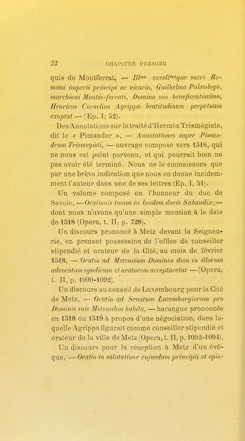 CHAPil'nE PREMlEll quis de Montferrat, — Ilho exceW'^oque sacri Ro- mani imperii principi ac vicario, Guilhelmo Palxologo, marchioni Montis-ferrati^ Domino suo beneficentissimo, Henricus Cornélius Agrippa beatitudinem perpetuam exoptat — (Ep. I, 52). Des Annotations sur le trai té d'Hermès Trismégiste, dit le « Pimander », — Annotationes super Piman- drum Trismegisti, — ouvrage composé vers 1316, qui ne nous est point parvenu, et qui pourrait bien ne pas avoir été terminé. Nous ne le connaissons que par une brève indication que nous en donne incidem- ment l'auteur dans une de ses lettres (Ep. I, 51). Un volume composé en l'honneur du duc de Savoie, —Orationis tomus in laudem ducis Sabaudi.v,— dont nous n'avons qu'une simple mention à la date de 1518 (Opéra, t. II, p. 728). Un discours prononcé à Metz devant la Seigneu- rie, en prenant possession de l'oflice de conseiller stipendié et orateur de la Cité, au mois de février 1518, — Oratio ad Metensium Dominos dum in illorum advocatumsyndicum etoratorem acceptaretur —(Opéra, t. II, p. 1090-1092). ~ Un discours au conseil de Luxembourg pour la Cité de Metz, — Oratio ad Senatum Liicemburgiorum pro Dominis suis Metensibus habita, — harangue prononcée en 1518 ou 1319 à propos d'une négociation, dans la- quelle Agrippa figurait comme conseiller stipendié et orateur de la ville de Metz (Opéra, t. II, p. 1092-1091). Un discours pour la réception à Metz d'un cvê- quC) — Oratio in salutatione cujnsdam principis et epis-