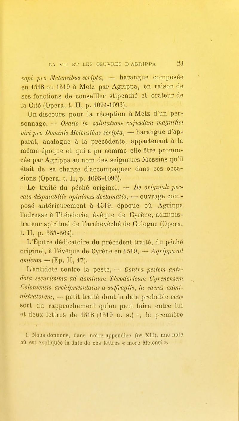 copi pro Metensibus scripta, — harangue composée en lois ou 1519 à Metz par Agrippa, en raison de ses fonctions de conseiller stipendié et oi^ateur de la Cité (Opéra, t. II, p. 1094-1095). Un discours pour la réception h Metz d'un per- sonnage, — Omtio m salutatione cujusdam magnifm viripi'o Dominis Metensibus scripta, — harangue d'ap- parat, analogue à la précédente, appartenant à la même époque et qui a pu comme elle être pronon- cée par Agrippa au nom des seigneurs Messins qu'il était de sa charge d'accompagner dans ces occa- sions (Opéra, t. II, p. 1095-1096). Le traité du péché originel, — De originali pec- cato disputabilis opimonis declamatio, — ouvrage com- posé antérieurement à 1519, époque oîi Agrippa l'adresse à Théodoric, évêque de Cyrène, adminis- trateur spirituel de l'archevêché de Cologne (Opéra, t. II, p. 553-564). L'Épître dédicatoire du précédent traité, du péché originel, à l'évôque de Cyrène en 1519, — Agrippa ad amicum — (Ep. II, 17). L'antidote contre la peste, — Contra pestem anti- data securissima ad dominum 7'/ieodoricum Cyrenensem Cofordensis archiprxsulatus a stiffragiis, in sacris admi- nistratoi'em, — petit traité dont la date probable res- sort du rapprochement qu'on peut l'aire entre lui et deux lettre^ de loJ8 (1519 n. s.) ', la première 1. Nous donnons, dans noire appendice) (n» XII), une noie où est expliquée la date de ces Icllres « more Mclensi ».
