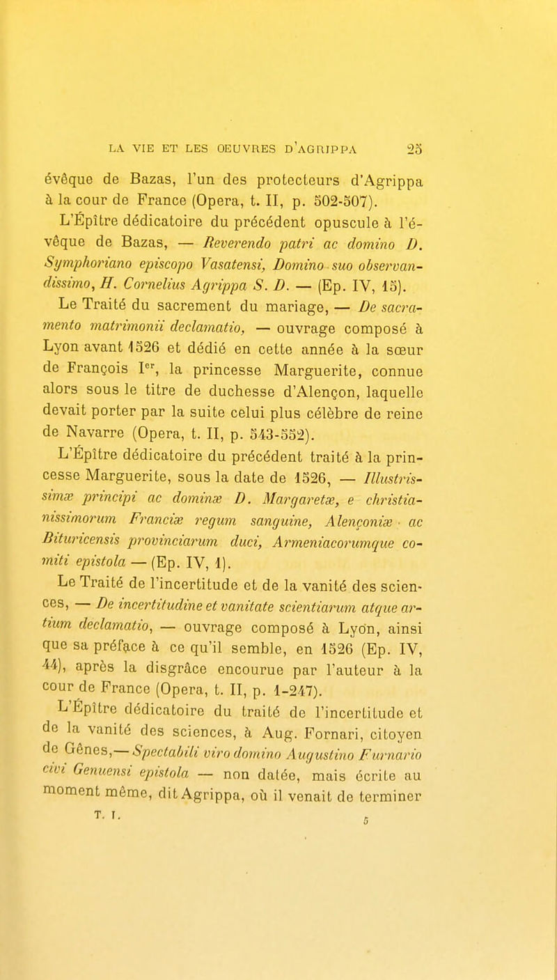 évêque de Bazas, l'un des protecteurs d'Agrippa à la cour de France (Opéra, t. II, p. 502-507). L'Épître dédicatoire du précédent opuscule à l'é- vêque de Bazas, — Reverendo patri ac domino D. Symphoriano episcopo Vasatensi, Domino suo observan- dissimo, H. Cornélius Agrippa S. D. — (Ep. IV, 15). Le Traité du sacrement du mariage, — De sacra- mento matrimonii declamatio, — ouvrage composé à Lyon avant 4526 et dédié en cette année à la sœur de François I, la princesse Marguerite, connue alors sous le titre de duchesse d'Alençon, laquelle devait porter par la suite celui plus célèbre de reine de Navarre (Opéra, t. II, p. 543-552). L'Épître dédicatoire du précédent traité à la prin- cesse Marguerite, sous la date de 1526, — Illustris- sime principi ac domine D. Margaretœ, e christia- mssimorum Francise regum sanguine, Alençoniai ■ ac Bituricensis provinciarum duci, Armeniacorumque co- miti epistola — (Ep. IV, 1). Le Traité de l'incertitude et de la vanité des scien- ces, — De incertitudine et vanitate scientiarwn atque ar- tium declamatio, — ouvrage composé à Lyon, ainsi que sa préface à ce qu'il semble, en 1526 (Ep. IV, 44), après la disgrâce encourue par l'auteur à la cour de France (Opéra, t. II, p. 1-247). L'Épître dédicatoire du traité de l'incertitude et de la vanité des sciences, à Aug. Fornari, citoyen de Gènes,— Spectabili vii^o domino Augustino Furnario civi Genuensi epistola — non dalée, mais écrite au moment même, dit Agrippa, où il venait de terminer