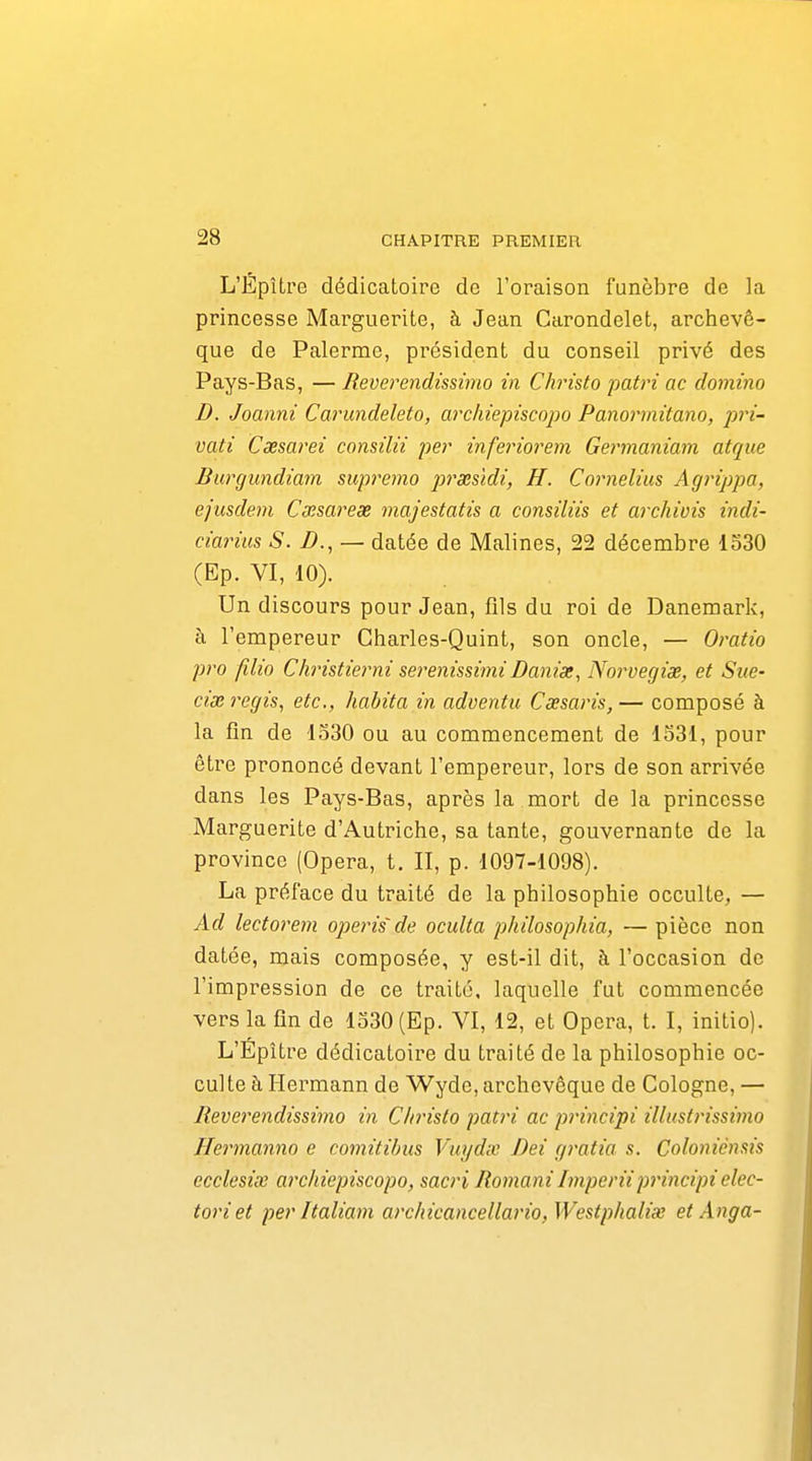 L'ÉpUre dédicatoire de l'oraison funèbre de la princesse Marguerite, à Jean Garondelet, archevê- que de Palerme, président du conseil privé des Pays-Bas, — Reverendissimo in Christo 'patri ac domino D. Joanni Carundeleto, archiepiscopo Panorrnitano, pri- vati Caesarei consilii per inferiorem Germaniam atque Burgundiam supremo prœsidi, H. Coimelius Aginppa, ejusdem Cxsarex majestatis a consiliis et ai'chivis indi- ciarius S. B., — datée de Malines, 22 décembre 1330 (Ep. VI, 10). Un discours pour Jean, fils du roi de Danemark, à l'empereur Charles-Quint, son oncle, — Oratio pro filio ChHstierni serenissimi Banix, Norvegix, et Sue- cix régis, etc., habita in adventu Cœsaris,— composé à la fin de 1330 ou au commencement de 1331, pour être prononcé devant l'empereur, lors de son arrivée dans les Pays-Bas, après la mort de la princesse Marguerite d'Autriche, sa tante, gouvernante de la province (Opéra, t. II, p. 1097-1098). La préface du traité de la philosophie occulte, — Ad lectorem operis de oculta philosophia, — pièce non datée, mais composée, y est-il dit, à l'occasion de l'impression de ce traité, laquelle fut commencée vers la fin de 1330 (Ep. VI, 12, et Opéra, t. I, initio). L'Epître dédicatoire du traité de la philosophie oc- culte à Hermann de Wyde, archevêque de Cologne, — Reverendissimo in Christo pati'i ac principi illustrissimo Heimanno e comitibus Vtiydx Bei gratia s. Coloniènsis ccclesiœ archiepiscopo, sacri Romani Imperiiprincipi elec- toriet per Italiam archicancellario,Westphalix et Anga-