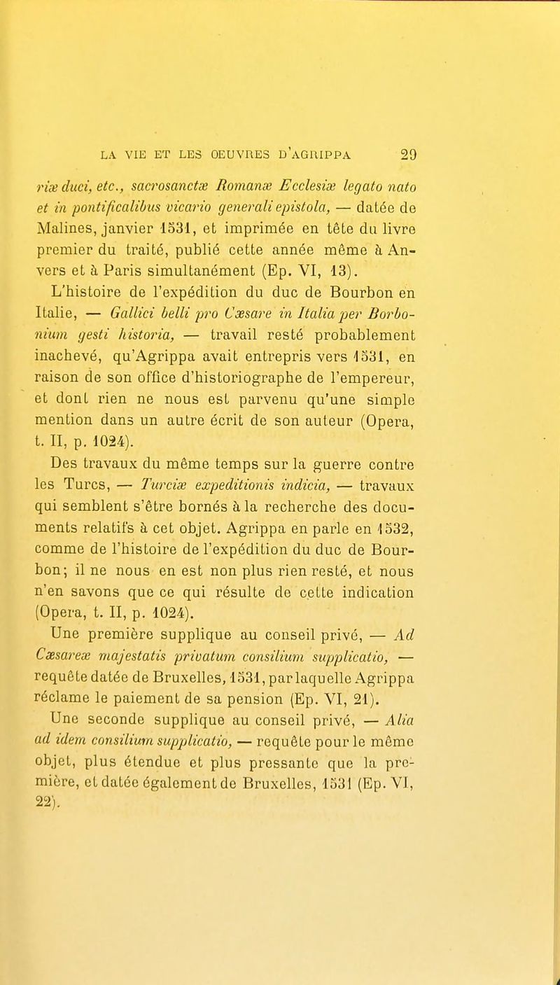 rix duci, etc., sacrosanctœ Romanœ Ecclesiœ légato nato et in pontificalibus vicario generali epistola, — datée de Malines, janvier 1331, et imprimée en tête du livre premier du traité, publié cette année même à An- vers et à Paris simultanément (Ep. VI, 13). L'histoire de l'expédition du duc de Bourbon en Italie, — Gallici belli j)ro Cxsare in Italia'per Borho- nium gesti historia, — travail resté probablement inachevé, qu'Agrippa avait entrepris vers 1331, en raison de son office d'historiographe de l'empereur, et dont rien ne nous est parvenu qu'une simple mention dans un autre écrit de son auteur (Opéra, t. II, p. 1024). Des travaux du même temps sur la guerre contre les Turcs, — Turcise expeditionis indicia, — travaux qui semblent s'être bornés à la recherche des docu- ments relatifs à cet objet. Agrippa en parle en 1532, comme de l'histoire de l'expédition du duc de Bour- bon; il ne nous en est non plus rien resté, et nous n'en savons que ce qui résulte de cette indication (Opéra, t. II, p. 1024). Une première supplique au conseil privé, — Ad Cxsareœ majestatis privatum consilium supplicatio, — requête datée de Bruxelles, 1531, par laquelle Agrippa réclame le paiement de sa pension (Ep. VI, 21). Une seconde supplique au conseil privé, — Alia ad idem consilium supplicatio, — requête pour le même objet, plus étendue et plus pressante que la pre- mière, et datée également de Bruxelles, 1531 (Ep. VI, 22).