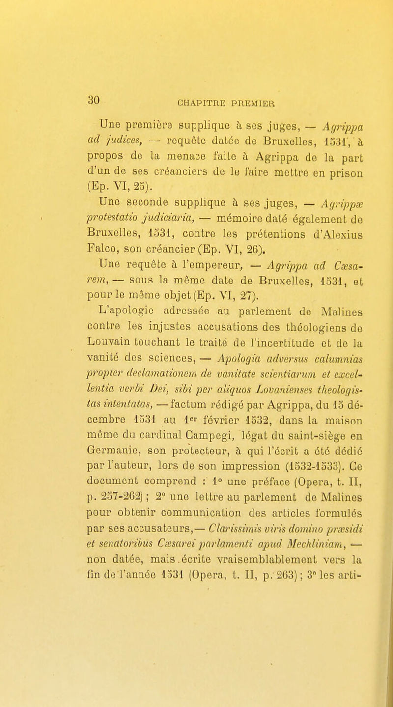 Une première supplique à ses juges, — Agrippa ad judices, — requête datée de Bruxelles, 1331', à propos de la menace faite à Agrippa de la part d'un de ses créanciers de le faire mettre en prison (Ep. VI, 23). Une seconde supplique à ses juges, — Agrippa; protestatîo judiciaria, — mémoire daté également de Bruxelles, 1331, contre les prétentions d'Alexius Falco, son créancier (Ep. VI, 26). Une requête à l'empereur, — Agrippa ad Cœsa- rem,— sous la même date de Bruxelles, 1531, et pour le môme objet (Ep. VI, 27). L'apologie adressée au parlement de Malines contre les injustes accusations des théologiens de Louvain touchant le traité de l'incertitude et de la vanité dos sciences, — Apologia advei^sus calumnias propter declamationem de vanùate scientiarum et excel- lentia verhi Dei, sibi per aliquos Lovanienses theologis- tas intentatas, — factum rédigé par Agrippa, du 13 dé- cembre 1531 au 1 février 1332, dans la maison même du cardinal Campegi, légat du saint-siège en Germanie, son protecteur, à qui l'écrit a été dédié par l'auteur, lors de son impression (1332-1333). Ce document comprend : 1° une préface (Opéra, t. II, p. 257-262) ; 2° une lettre au parlement de Malines pour obtenir communication des articles formulés par ses accusateurs,— Clarissimis vins domino prccsidi et senatoribus Cxsarei parlamenti apud Mec/iliniam, — non datée, mais.écrite vraisemblablement vers la findeTannée 1331 (Opéra, t. II, p. 2G3); 3 les arti-