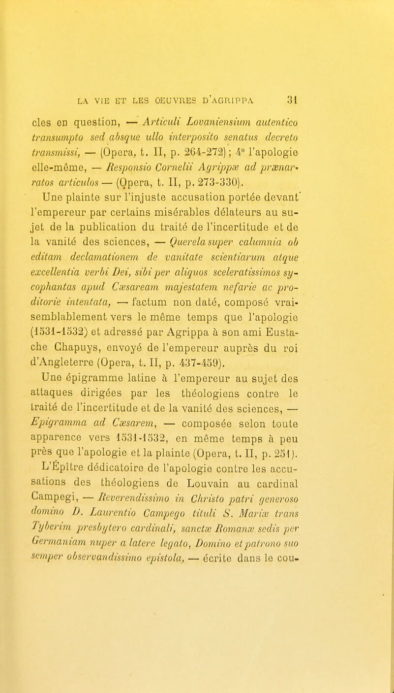 des en question, — Articuli Lovamensnm autentico transumpto sed absque ullo interposito senatus décréta transmissi, — (Opéra, t. II, p. 264-272) ; 4 l'apologie elle-même, — Responsio Cornelii Agrippœ ad prxnar' ratas articulas— (Opéra, t. II, p. 273-330). Une plainte sur l'injuste accusation portée devant' l'empereur par certains misérables délateurs au su- jet de la publication du traité de l'incertitude et de la vanité des sciences, —Querela super calumnia ob editam declamationem de vanitate scientiai'um atque excellentia verbi Dei, sibi per aliquos sceleratissimos sy- caphantas apud Cœsaream majestatem nefarie ac pra- dito7'ie intentata, — factum non daté, composé vrai- semblablement vers le même temps que l'apologie (1331-1332) et adressé par Agrippa à son ami Eusta- che Chapuys, envoyé de l'empereur auprès du roi d'Angleterre (Opéra, t. II, p. 437-439). Une épigramme latine à l'empereur au sujet des attaques dirigées par les théologiens contre le traité de l'incertitude et de la vanité des sciences, — Epigramma ad Cœsarem, — composée selon toute apparence vers 1331-1332, en même temps h peu près que l'apologie et la plainte (Opéra, t. II, p. 231). L'Épître dédicatoire de l'apologie contre les accu- sations des théologiens de Louvain au cardinal Campegi, — Reverendissimo in Christo patri generosa domino D. Laurentio Campego tituli S. Mariœ trahis Tyberim presbyiero cardinali, sanctœ Romance sedis per Germaniam nuper a latere legalo, Domino etpafrona suo semper observandissimo epistola, — éciite dans le cou-