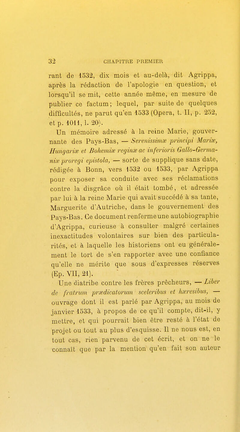 rant de 1532, dix mois et au-delà, dit Agrippa, après la rédaction de l'apologie en question, et lorsqu'il se mit, cette année même, en mesure de publier ce factum; lequel, par suite de quelques difficultés, ne parut qu'en 1533 (Opéra, t. II, p. 252, et p. 1011,1. 20). Un mémoire adressé à la reine Marie, gouver- nante des Pays-Bas, — Set^enissimss principi Marise, Hungarix et Bohemiee reginse ac inferioris Gallo-Germa- nixproregi epistola, — sorte de supplique sans date, rédigée à Bonn, vers 1532 ou 1533, par Agrippa pour exposer sa conduite avec ses réclamations contre la disgrâce où il était tombé, et adressée par lui à la reine Marie qui avait succédé à sa tante, Marguerite d'Autriche, dans le gouvernement des Pays-Bas. Ce document renferme une autobiographie d'Agrippa, curieuse à consulter malgré certaines inexactitudes volontaires sur bien des particula- rités, et à laquelle les historiens ont eu générale- ment le tort de s'en rapporter avec une confiance qu'elle ne mérite que sous d'expresses réserves (Ep. VII, 21). Une diatribe contre les frères prêcheurs, — Liber de fratrum prcedicatorum sceleribus et hxresibus, — ouvrage dont il est parlé par Agrippa, au mois de janvier 1533, à propos de ce qu'il compte, dit-il, y mettre, et qui pourrait bien être resté à l'état de projet ou tout au plus d'esquisse. Il ne nous est, en tout cas, rien parvenu de cet écrit, et on ne le connaît que par la mention qu'en fait son auteur