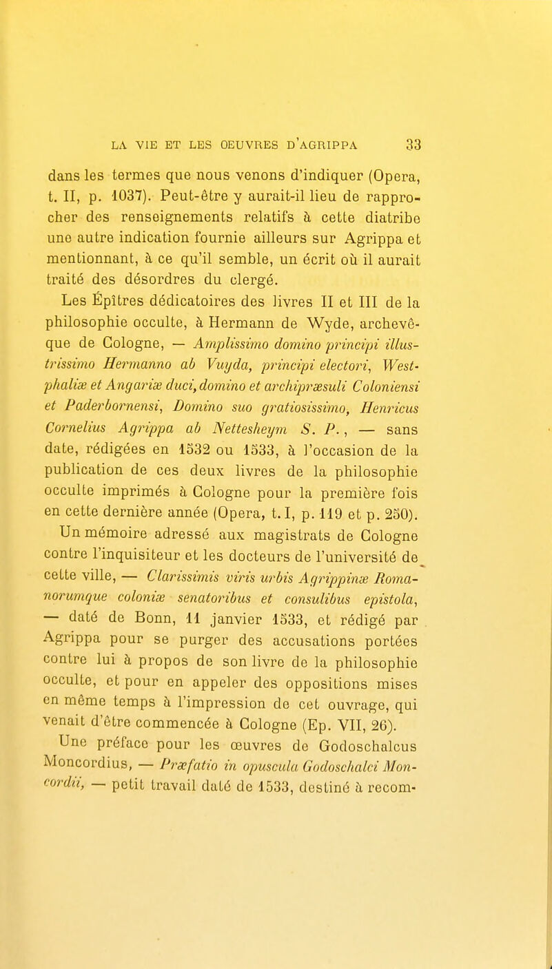dans les termes que nous venons d'indiquer (Opéra, t. II, p. 1037). Peut-être y aurait-il lieu de rappro- cher des renseignements relatifs à cette diatribe une autre indication fournie ailleurs sur Agrippa et mentionnant, à ce qu'il semble, un écrit oii il aurait traité des désordres du clergé. Les Épîtres dédicatoires des livres II et III de la philosophie occulte, à Hermann de Wyde, archevê- que de Cologne, — Amplissimo domino principi illus- iiHssimo Hermanno ab Vuyda, pinncipi electori, West- phaliœ et Angariœ duci, domino et archipi^œsuli Coloniensi et Paderbornensi, Domino suo gratiosissimo, Henricus Cornélius Agrippa ab Nettesheym S. P., — sans date, rédigées en 1532 ou 1S33, à l'occasion de la publication de ces deux livres de la philosophie occulte imprimés à Cologne pour la première fois en cette dernière année (Opéra, t.I, p. 119 et p. 2S0), Un mémoire adressé aux magistrats de Cologne contre l'inquisiteur et les docteurs de l'université de_ cette ville, — Clarissimis viris urbis Agrippinae Roma- norumque colonise senatoribus et consulibus epistola, — daté de Bonn, 11 janvier 1533, et rédigé par Agrippa pour se purger des accusations portées contre lui à propos de son livre de la philosophie occulte, et pour en appeler des oppositions mises en même temps à l'impression de cet ouvrage, qui venait d'être commencée à Cologne (Ep. VII, 26). Une préface pour les œuvres de Godoschalcus Moncordius, — Prxfatio in opuscida Godoschalci Mon- cordii, — petit travail daté de 1533, destiné à recom-