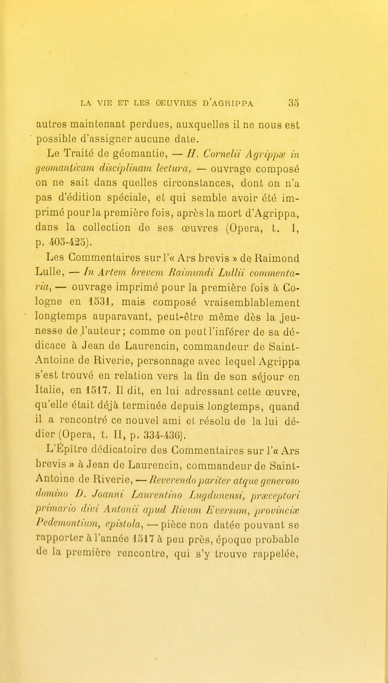 autres maintenant perdues, auxquelles il ne nous est possible d'assigner aucune date. Le Traité de géomantie, — //. Cornelii Agrippée in geomanticam discipUnam lectura, — ouvrage composé on ne sait dans quelles circonstances, dont on n'a pas d'édition spéciale, et qui semble avoir été im- primé pour la première fois, après la mort d'Agrippa, dans la collection de ses œuvres (Opéra, t. 1, p. 40o-42o). Les Commentaires sur r« Ars brevis » de Raimond Lulle, — In Artem brevem Raimundi Lullii commenta- via, — ouvrage imprimé pour la première fois à Co- logne en 1631, mais composé vraisemblablement longtemps auparavant, peut-être même dès la jeu- nesse de l'auteur; comme on peut l'inférer de sa dé- dicace à Jean de Laurencin, commandeur de Saint- Antoine de Riverie, personnage avec lequel Agrippa s'est trouvé en relation vers la fin de son séjour en Italie, en 1S17. Il dit, en lui adressant cette œuvre, qu'elle était déjà terminée depuis longtemps, quand il a rencontré ce nouvel ami et résolu de la lui dé- dier (Opéra, t. II, p. 334-436). L'Épître dédicatoire des Commentaires sur l'a Ars brevis» à Jean de Laurencin, commandeur de Saint- Antoine de Riverie, —Reverendopariter atque generoso domino D. Joanni Laurentino Lugdunensi, prœceptoiH primario divi Antonii apud Rivimi Eversum, lorovinciœ Pedemontium, epistola, — pièce non datée pouvant se rapporter à l'année 1517 fi peu près, époque probable de la première rencontre, qui s'y trouve rappelée.