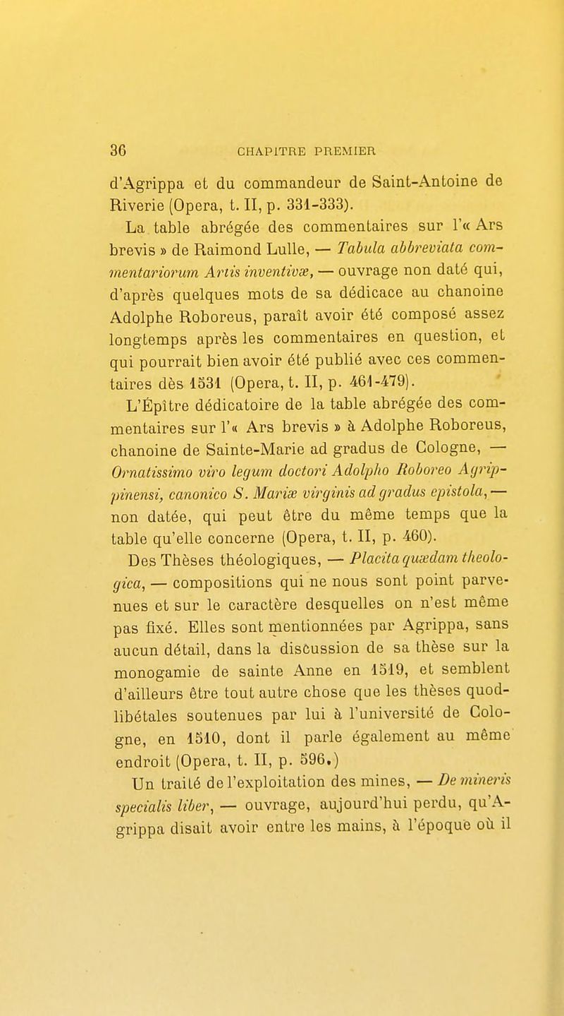 d'Agrippa et du commandeur de Saint-Antoine de Riverie (Opéra, t. II, p. 331-333). La table abrégée des commentaires sur !'« Ars brevis » de Raimond Lulle, — Tabula abbreviata com- mentariorum Artis inventivse, — ouvrage non daté qui, d'après quelques mots de sa dédicace au chanoine Adolphe Roboreus, paraît avoir été composé assez longtemps après les commentaires en question, et qui pourrait bien avoir été publié avec ces commen- taires dès 1531 (Opéra, t. II, p. 461-479). L'Épître dédicatoire de la table abrégée des com- mentaires sur r« Ars brevis » à Adolphe Roboreus, chanoine de Sainte-Marie ad gradus de Cologne, — Ornatissïmo viro legum doctori Adolpho Roboreo Ayrip- pinensi, canonico S. Mariée virginis ad gradus epistola,— non datée, qui peut être du même temps que la table qu'elle concerne (Opéra, t. II, p. 460). Des Thèses théologiques, — Placitaqmedamtlieolo- gica, — compositions qui ne nous sont point parve- nues et sur le caractère desquelles on n'est même pas fixé. Elles sont mentionnées par Agrippa, sans aucun détail, dans la discussion de sa thèse sur la monogamie de sainte Anne en 1519, et semblent d'ailleurs être tout autre chose que les thèses quod- libétales soutenues par lui à l'université de Colo- gne, en 1510, dont il parle également au même endroit (Opéra, t. II, p. 596.) Un traité de l'exploitation des mines, — Demineris specialîs liber, — ouvrage, aujourd'hui perdu, qu'A- grippa disait avoir entre les mains, à l'époque oh il