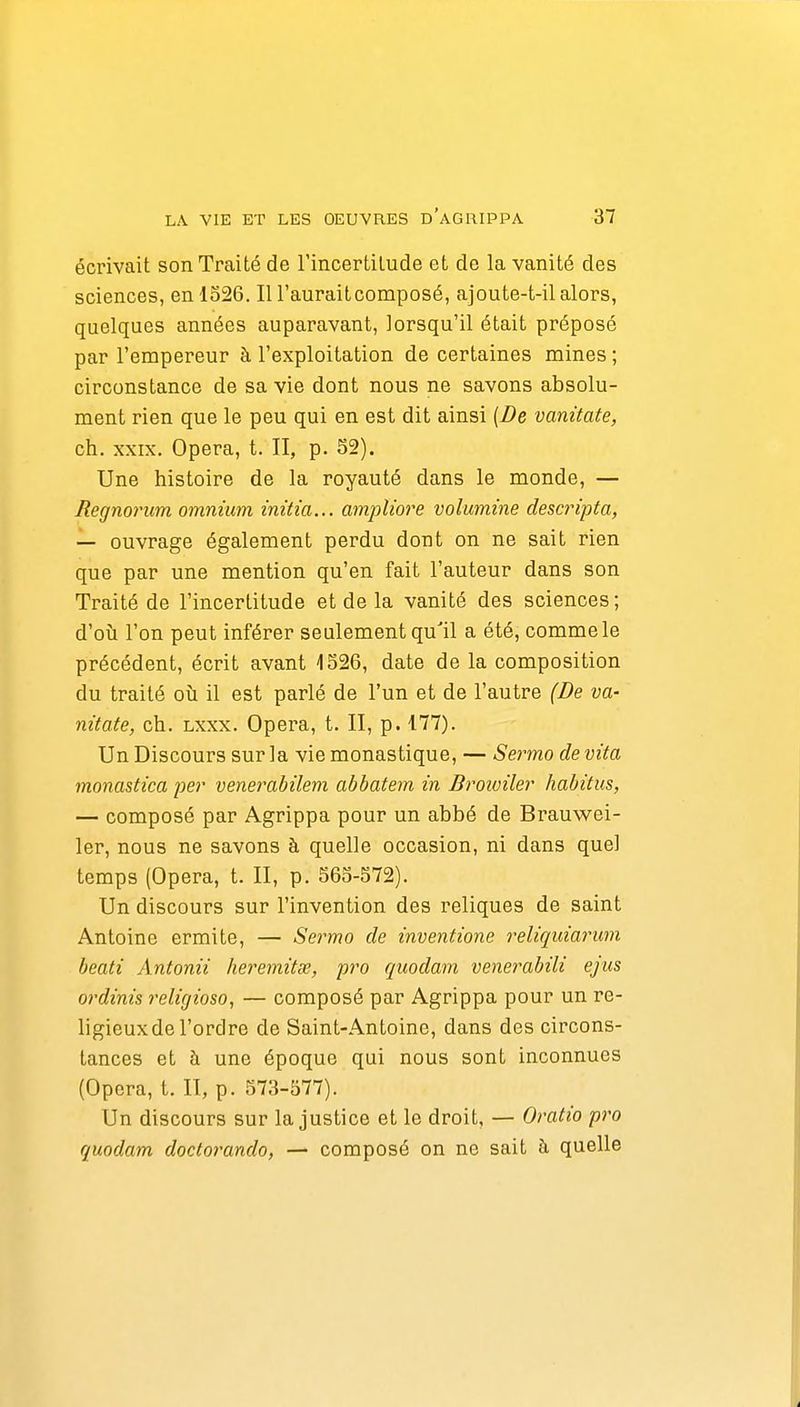 écrivait son Traité de l'incertitude et de la vanité des sciences, en 1526. Il l'auraitcomposé, ajoute-t-il alors, quelques années auparavant, lorsqu'il était préposé par l'empereur à l'exploitation de certaines mines ; circonstance de sa vie dont nous ne savons absolu- ment rien que le peu qui en est dit ainsi (De vanitate, ch. XXIX. Opéra, t. II, p. S2). Une histoire de la royauté dans le monde, — Regnorum omnium initia... ampliore volumine descripta, — ouvrage également perdu dont on ne sait rien que par une mention qu'en fait l'auteur dans son Traité de l'incertitude et de la vanité des sciences; d'oii l'on peut inférer seulement qu'il a été, comme le précédent, écrit avant 1526, date de la composition du traité où il est parlé de l'un et de l'autre (De va- nitate, ch. Lxxx. Opéra, t. II, p. 177). Un Discours sur la vie monastique, — Sermo devita monastica per venerabilem abbatem in Broioiler habitus, — composé par Agrippa pour un abbé de Brauwei- 1er, nous ne savons à quelle occasion, ni dans quel temps (Opéra, t. II, p. 565-572). Un discours sur l'invention des reliques de saint Antoine ermite, — Sermo de inventione reliquiarum beati Antonii heremitœ, pro quodam venerabili ejus ordinis religioso, — composé par Agrippa pour un re- ligieux de l'ordre de Saint-Antoine, dans des circons- tances et à une époque qui nous sont inconnues (Opéra, t. II, p. 573-577). Un discours sur la justice et le droit, — Oratio pro quodam doctor^ando, — composé on ne sait à quelle