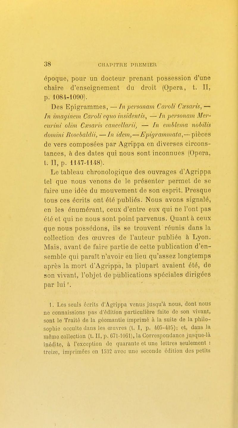 époque, pour un docteur prenant possession d'une chaire d'enseignement du droit (Opéra, t. II, p. 1084-1090). Des Epigrammes, — In personam Caroli Cxsarù, — In imaginem Caroli equo insidentis, — In personam Mer- curini olim Cxsaris cancellarii, — In emblema nobilis domini Rosebaldu, —In idem,—Epigrammata,— pièces de vers composées par Agrippa en diverses circons- tances, à des dates qui nous sont inconnues (Opéra, t. II, p. 1147-1148). Le tableau chronologique des ouvrages d'Agrippa tel que nous venons de le présenter permet de se faire une idée du mouvement de son esprit. Presque tous ces écrits ont été publiés. Nous avons signalé, en les énumérant, ceux d'entre eux qui ne l'ont pas été et qui ne nous sont point parvenus. Quant à ceux que nous possédons, ils se trouvent réunis dans la collection des œuvres de l'auteur publiée à Lyon. Mais, avant de faire partie de cette publication d'en- semble qui paraît n'avoir eu lieu qu'assez longtemps après la mort d'Agrippa, la plupart avaient été, de son vivant, l'objet de publications spéciales dirigées par lui '. 1. Les seuls écHls d'AgHppa venus jusqu'à nous, dont nous ne connaissions pas d'édilion particulière faite do son vivant, sont le Traité de la géomantie imprimé à la suite de la philo- sophie occulte dans les œuvres (t. I, p. 405-435); et, dans la même collection (t. Il, p. 671-1061), la Correspondance jusque-là inédite, à l'exception de quarante et une lettres seulement : treize, imprimées en 1532 avec une seconde édition dos petits